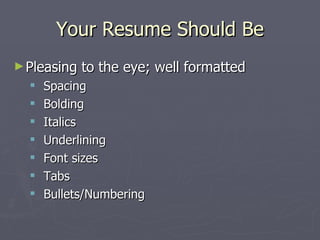 Your Resume Should Be
► Pleasing   to the eye; well formatted
     Spacing
     Bolding
     Italics
     Underlining
     Font sizes
     Tabs
     Bullets/Numbering
 