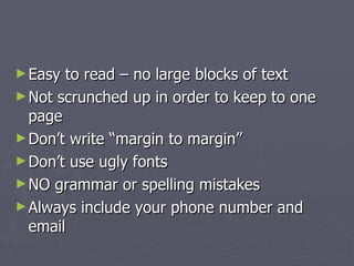 ► Easy to read – no large blocks of text
► Not scrunched up in order to keep to one
  page
► Don’t write “margin to margin”
► Don’t use ugly fonts
► NO grammar or spelling mistakes
► Always include your phone number and
  email
 