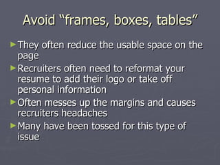 Avoid “frames, boxes, tables”
► They   often reduce the usable space on the
  page
► Recruiters often need to reformat your
  resume to add their logo or take off
  personal information
► Often messes up the margins and causes
  recruiters headaches
► Many have been tossed for this type of
  issue
 