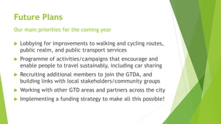 Future Plans
Our main priorities for the coming year
 Lobbying for improvements to walking and cycling routes,
public realm, and public transport services
 Programme of activities/campaigns that encourage and
enable people to travel sustainably, including car sharing
 Recruiting additional members to join the GTDA, and
building links with local stakeholders/community groups
 Working with other GTD areas and partners across the city
 Implementing a funding strategy to make all this possible!
 