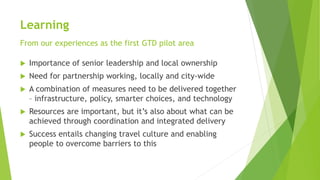 Learning
From our experiences as the first GTD pilot area
 Importance of senior leadership and local ownership
 Need for partnership working, locally and city-wide
 A combination of measures need to be delivered together
– infrastructure, policy, smarter choices, and technology
 Resources are important, but it’s also about what can be
achieved through coordination and integrated delivery
 Success entails changing travel culture and enabling
people to overcome barriers to this
 