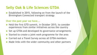 Selly Oak & Life Sciences GTDA
 Established in 2015, following on from the launch of the
Birmingham Connected transport strategy
Over the past year we have….
 Held the first GTD summit, in October 2015, to consider
experiences from similar initiatives across the country
 Set up GTDA and developed its governance arrangements
 Started to create a joint work programme for the area
 Carried out a Travel Survey across all GTDA members
 Made links with the wider community and other partners
 