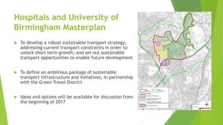 Hospitals and University of
Birmingham Masterplan
 To develop a robust sustainable transport strategy;
addressing current transport constraints in order to
unlock short term growth; and set out sustainable
transport opportunities to enable future development
 To define an ambitious package of sustainable
transport infrastructure and initiatives, in partnership
with the Green Travel District
 Ideas and options will be available for discussion from
the beginning of 2017
 
