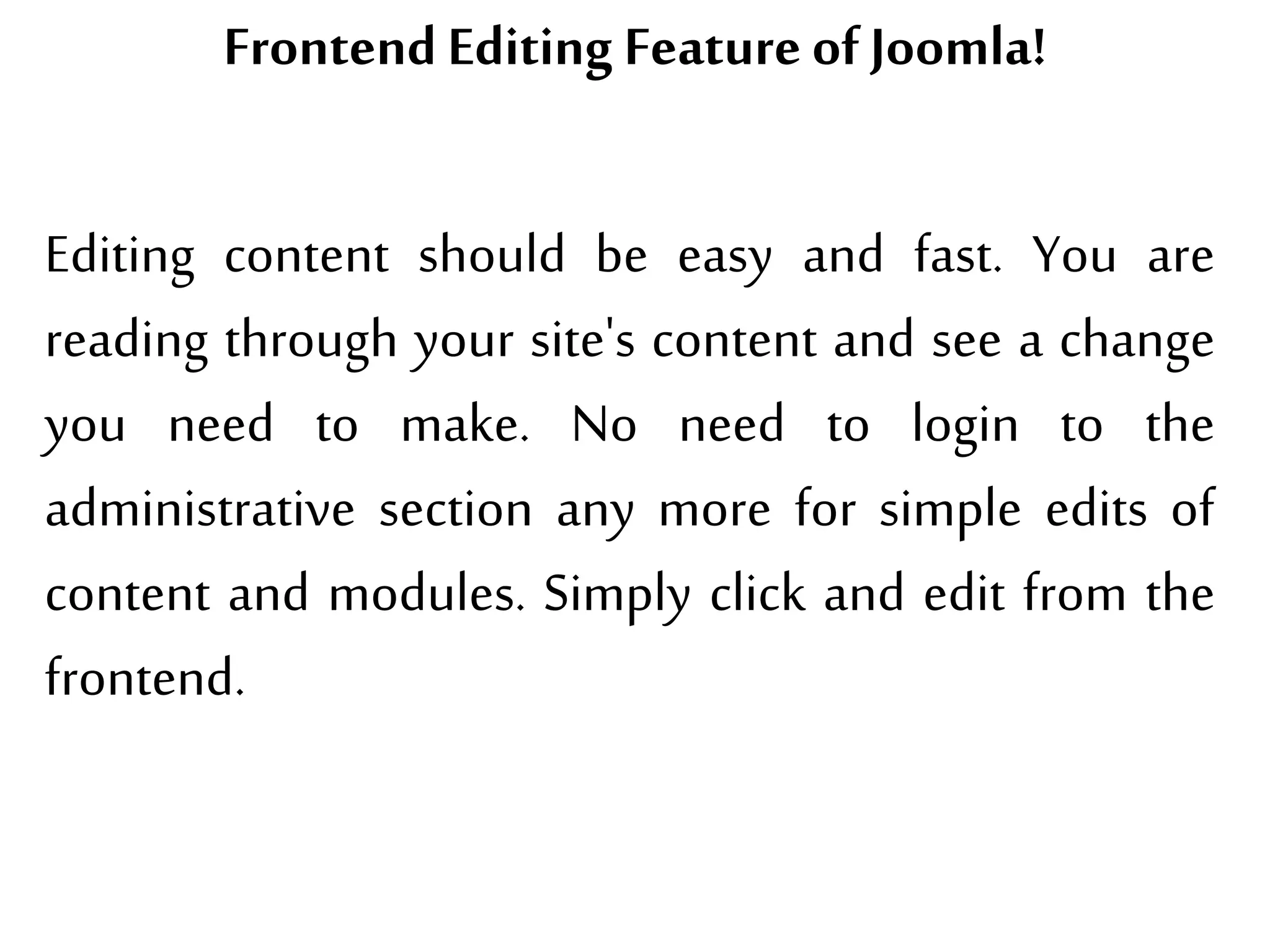 Frontend Editing Feature ofJoomla!
Editing content should be easy and fast. You are
reading through your site's content and see a change
you need to make. No need to login to the
administrative section any more for simple edits of
content and modules. Simply click and edit from the
frontend.
 