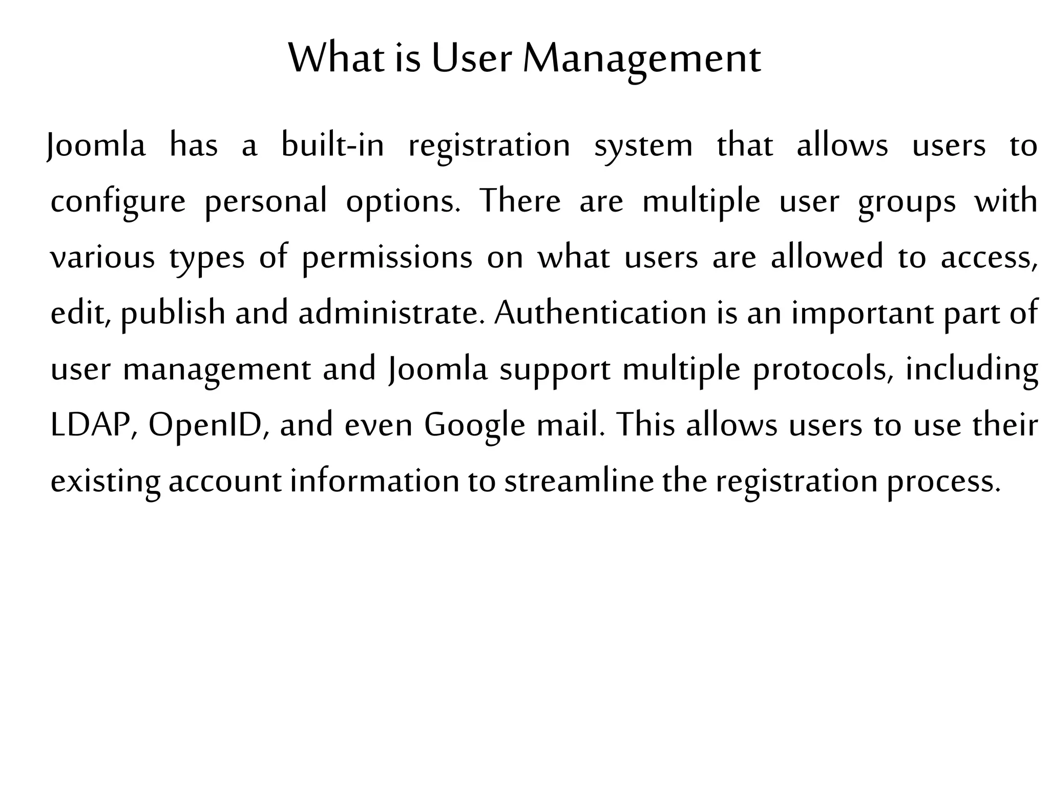 What is User Management
Joomla has a built-in registration system that allows users to
configure personal options. There are multiple user groups with
various types of permissions on what users are allowed to access,
edit, publish and administrate. Authentication is an important part of
user management and Joomla support multiple protocols, including
LDAP, OpenID, and even Google mail. This allows users to use their
existingaccount informationtostreamlinetheregistration process.
 