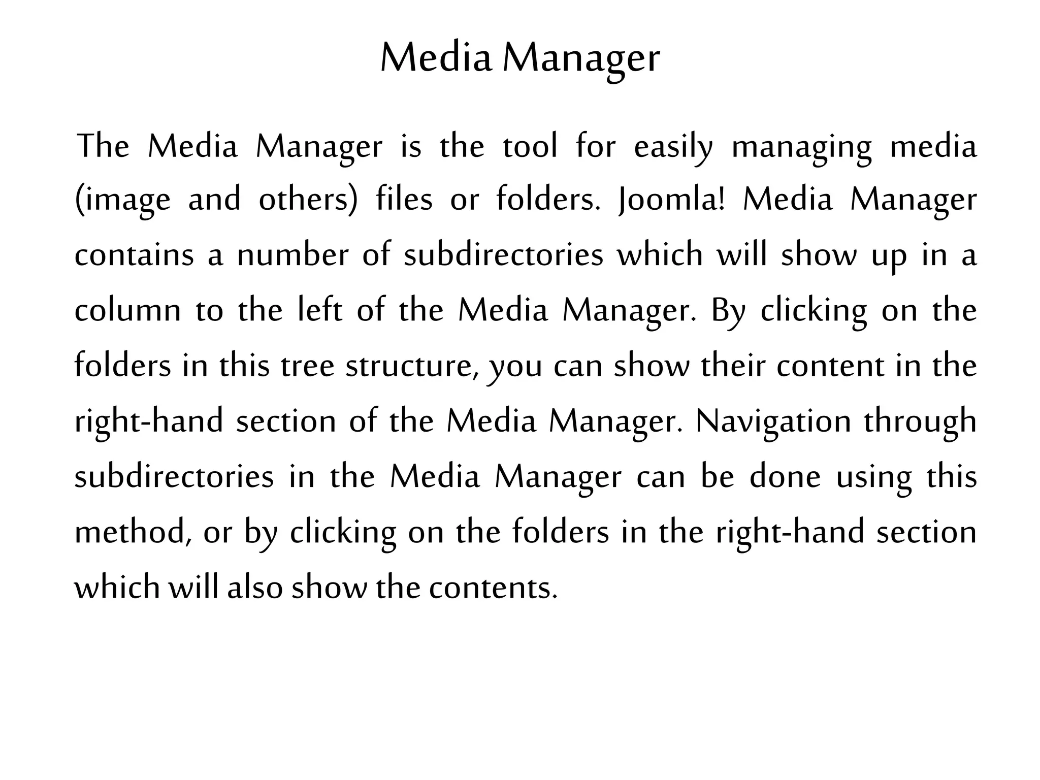 Media Manager
The Media Manager is the tool for easily managing media
(image and others) files or folders. Joomla! Media Manager
contains a number of subdirectories which will show up in a
column to the left of the Media Manager. By clicking on the
folders in this tree structure, you can show their content in the
right-hand section of the Media Manager. Navigation through
subdirectories in the Media Manager can be done using this
method, or by clicking on the folders in the right-hand section
which willalso show thecontents.
 