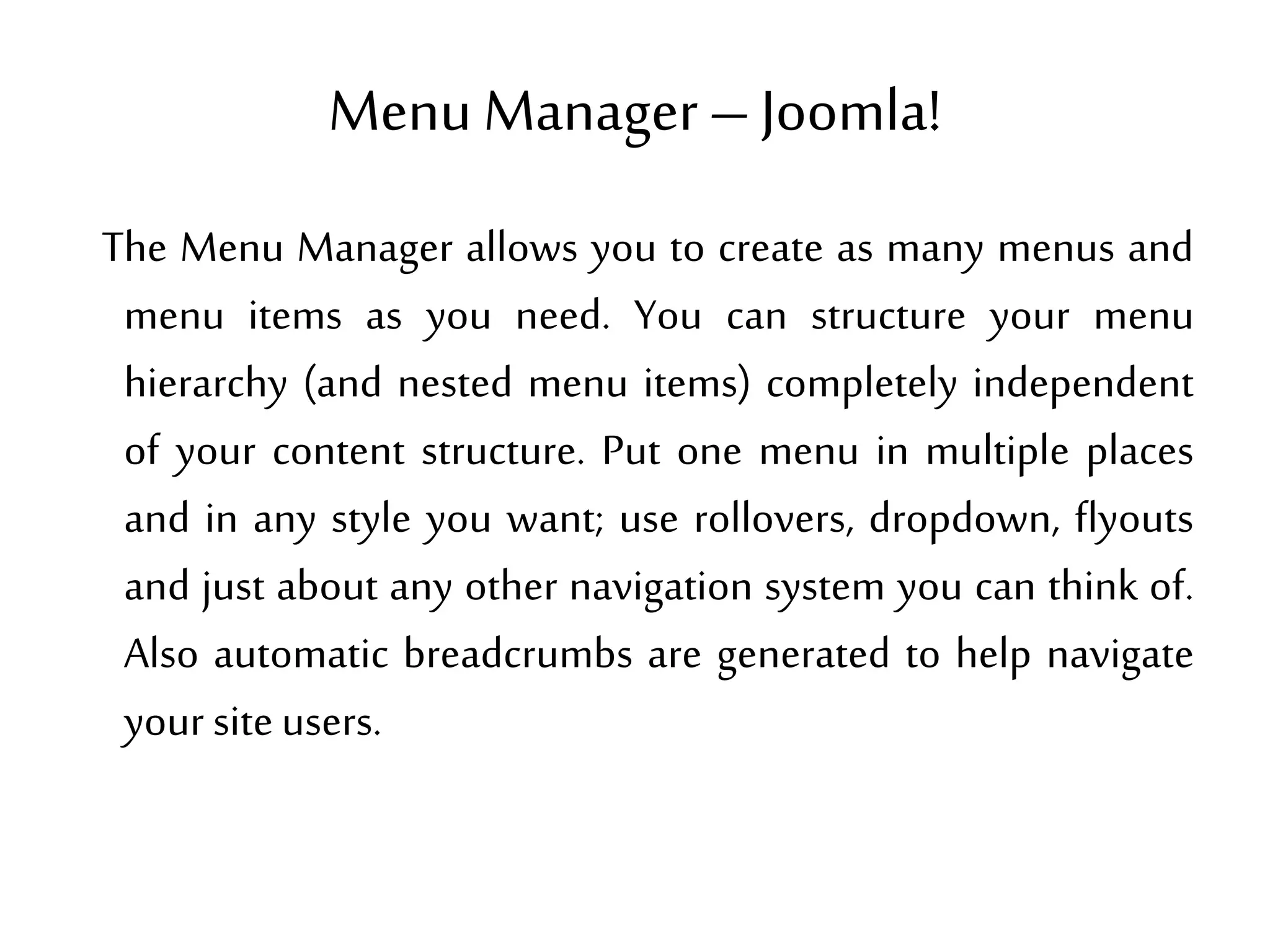 Menu Manager–Joomla!
The Menu Manager allows you to create as many menus and
menu items as you need. You can structure your menu
hierarchy (and nested menu items) completely independent
of your content structure. Put one menu in multiple places
and in any style you want; use rollovers, dropdown, flyouts
and just about any other navigation system you can think of.
Also automatic breadcrumbs are generated to help navigate
your siteusers.
 