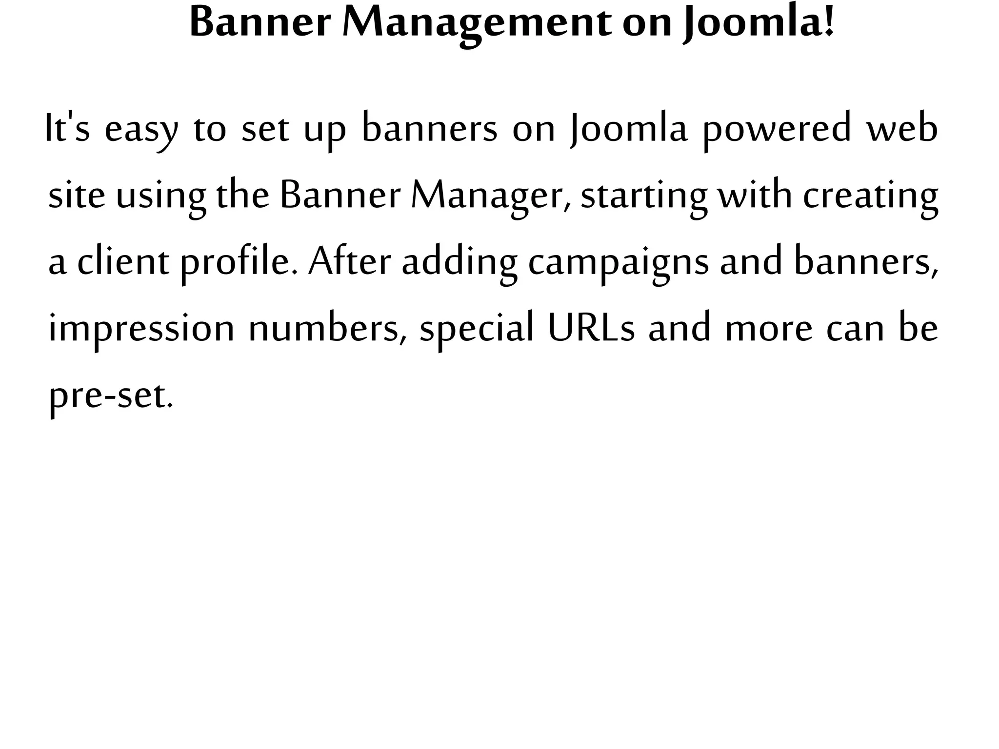 Banner Managementon Joomla!
It's easy to set up banners on Joomla powered web
site usingthe Banner Manager, starting with creating
a client profile. After adding campaigns and banners,
impression numbers, special URLs and more can be
pre-set.
 