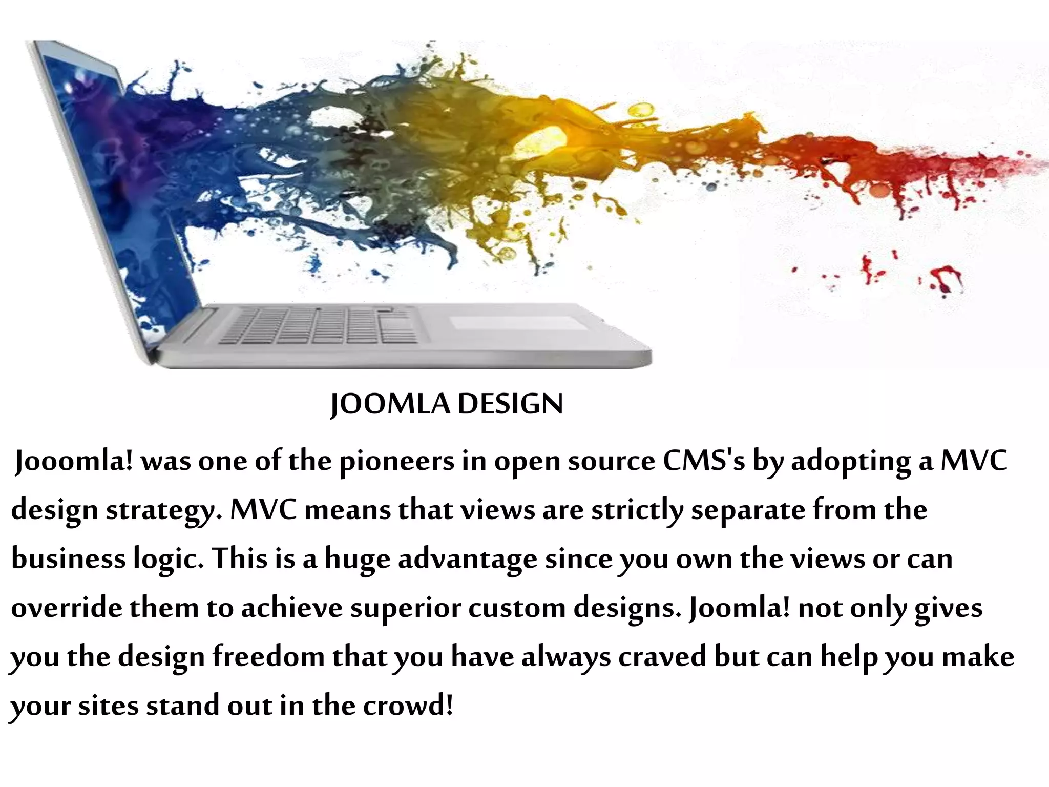 Jooomla! was one of the pioneers in opensource CMS's by adopting a MVC
design strategy. MVC means that views are strictly separate from the
business logic. This is a huge advantage since you own the views or can
overridethem to achieve superior custom designs. Joomla! not only gives
you the design freedom that you have always craved but can help you make
your sites stand outin the crowd!
JOOMLA DESIGN
 