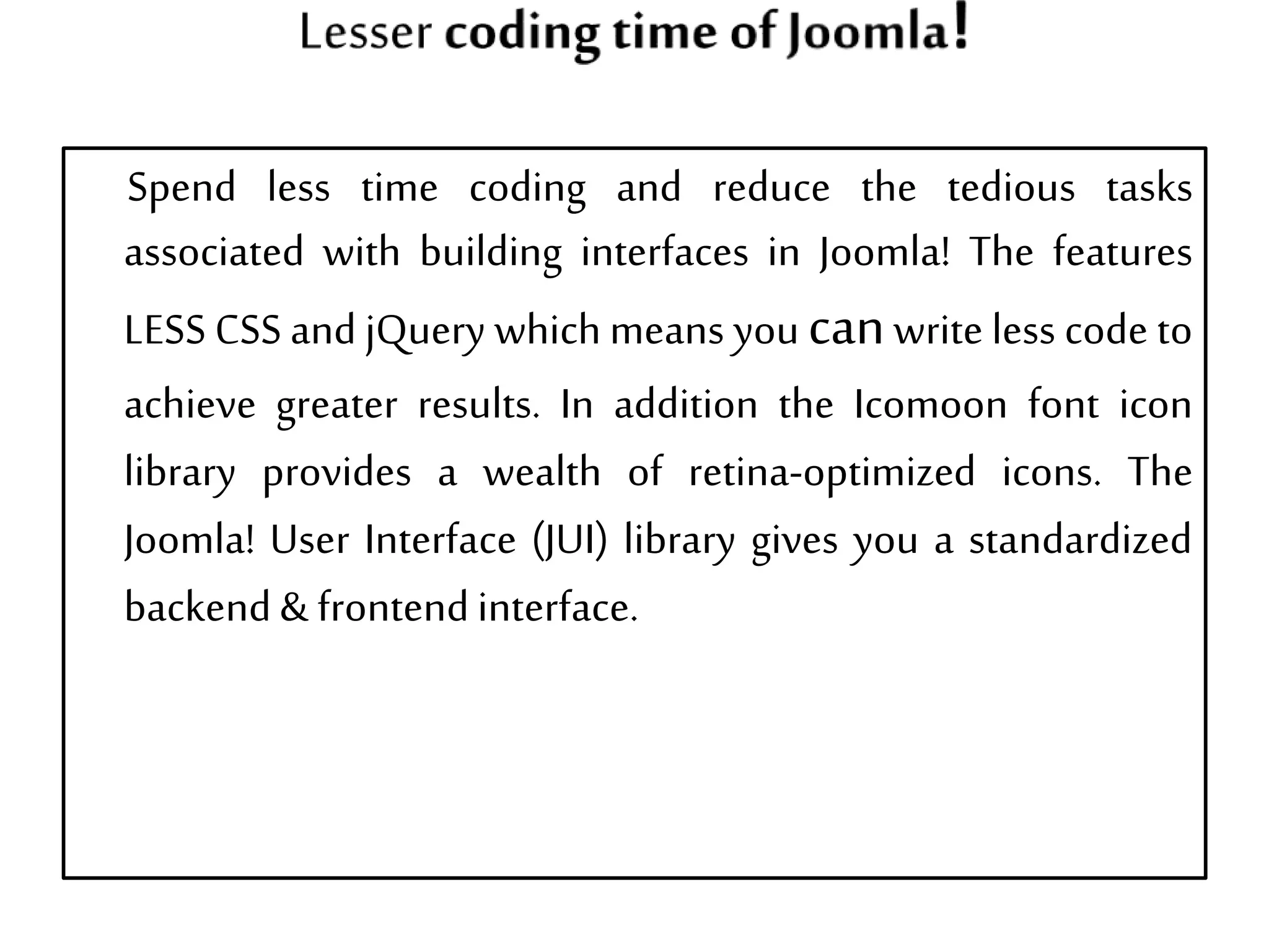 Spend less time coding and reduce the tedious tasks
associated with building interfaces in Joomla! The features
LESS CSS and jQuery which means you canwrite less code to
achieve greater results. In addition the Icomoon font icon
library provides a wealth of retina-optimized icons. The
Joomla! User Interface (JUI) library gives you a standardized
backend& frontendinterface.
 