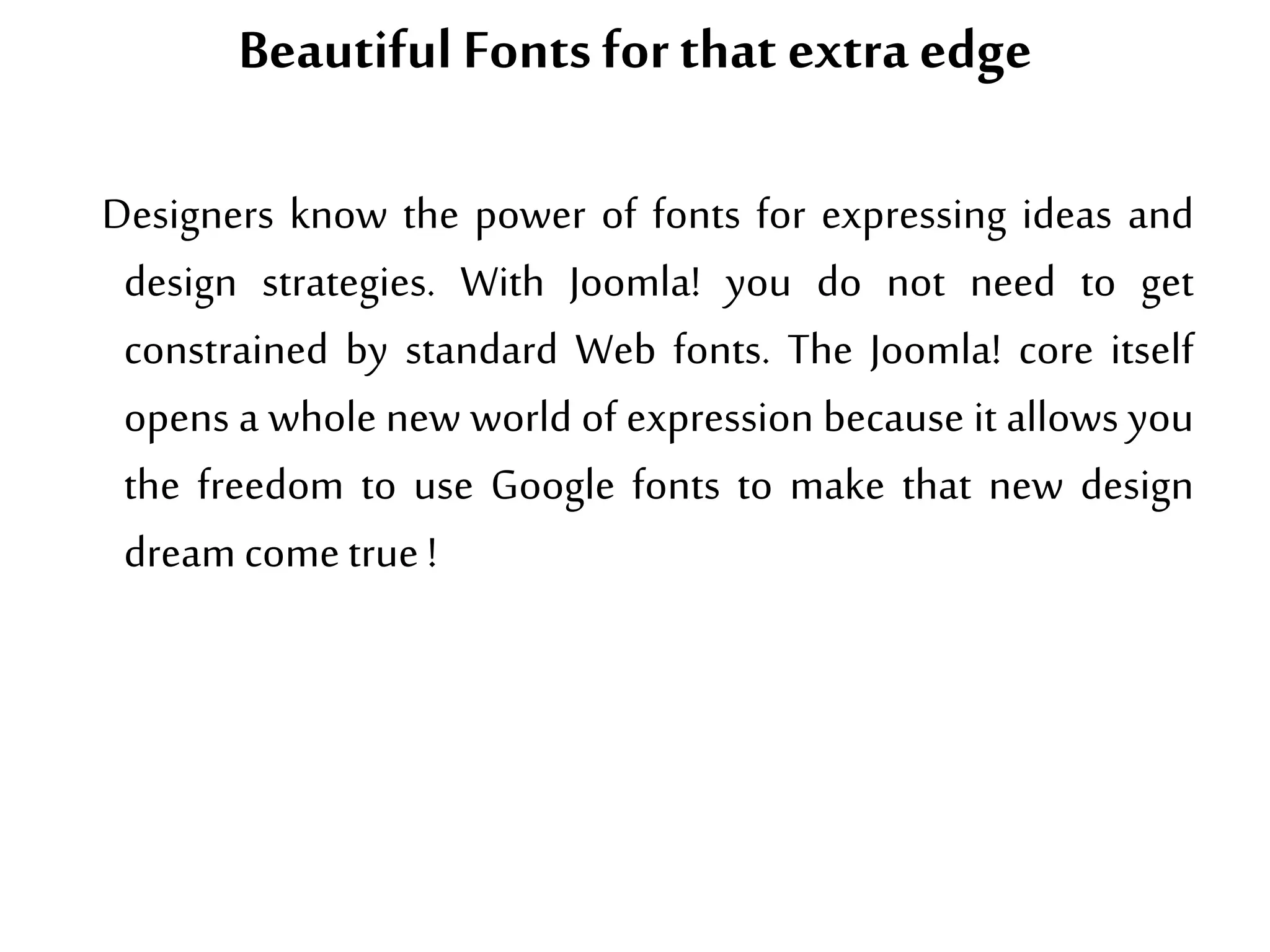Beautiful Fonts forthat extra edge
Designers know the power of fonts for expressing ideas and
design strategies. With Joomla! you do not need to get
constrained by standard Web fonts. The Joomla! core itself
opens a whole new world of expression because it allows you
the freedom to use Google fonts to make that new design
dream cometrue !
 