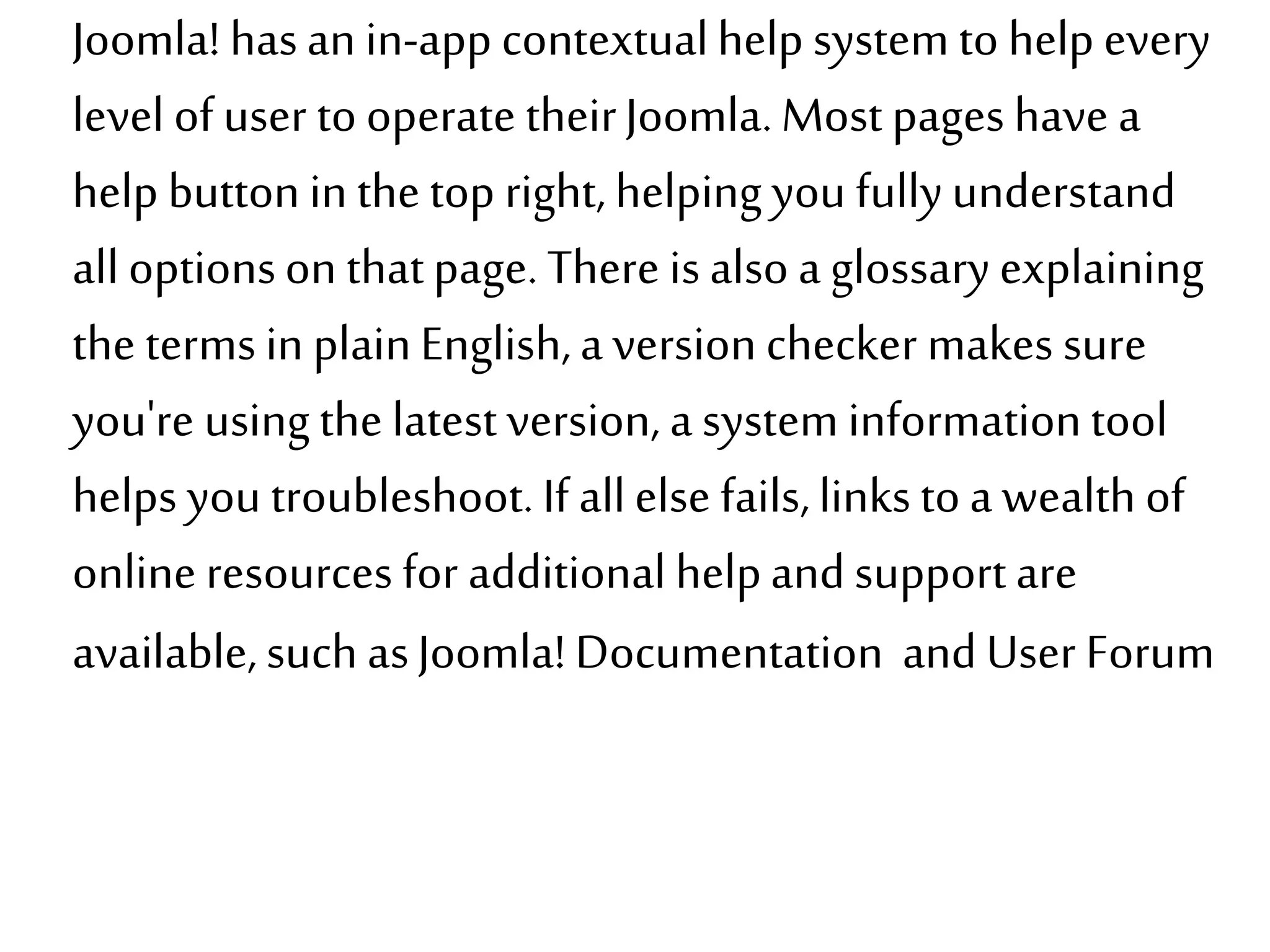 Joomla! has anin-app contextualhelp system to help every
level of user to operate theirJoomla.Most pages have a
help button in the top right, helping you fullyunderstand
all optionson thatpage. There is also a glossary explaining
the terms in plainEnglish,a version checker makes sure
you're using the latest version, a system informationtool
helps you troubleshoot.If allelse fails,links toa wealth of
online resources for additional helpand support are
available, such asJoomla! Documentation and User Forum
 