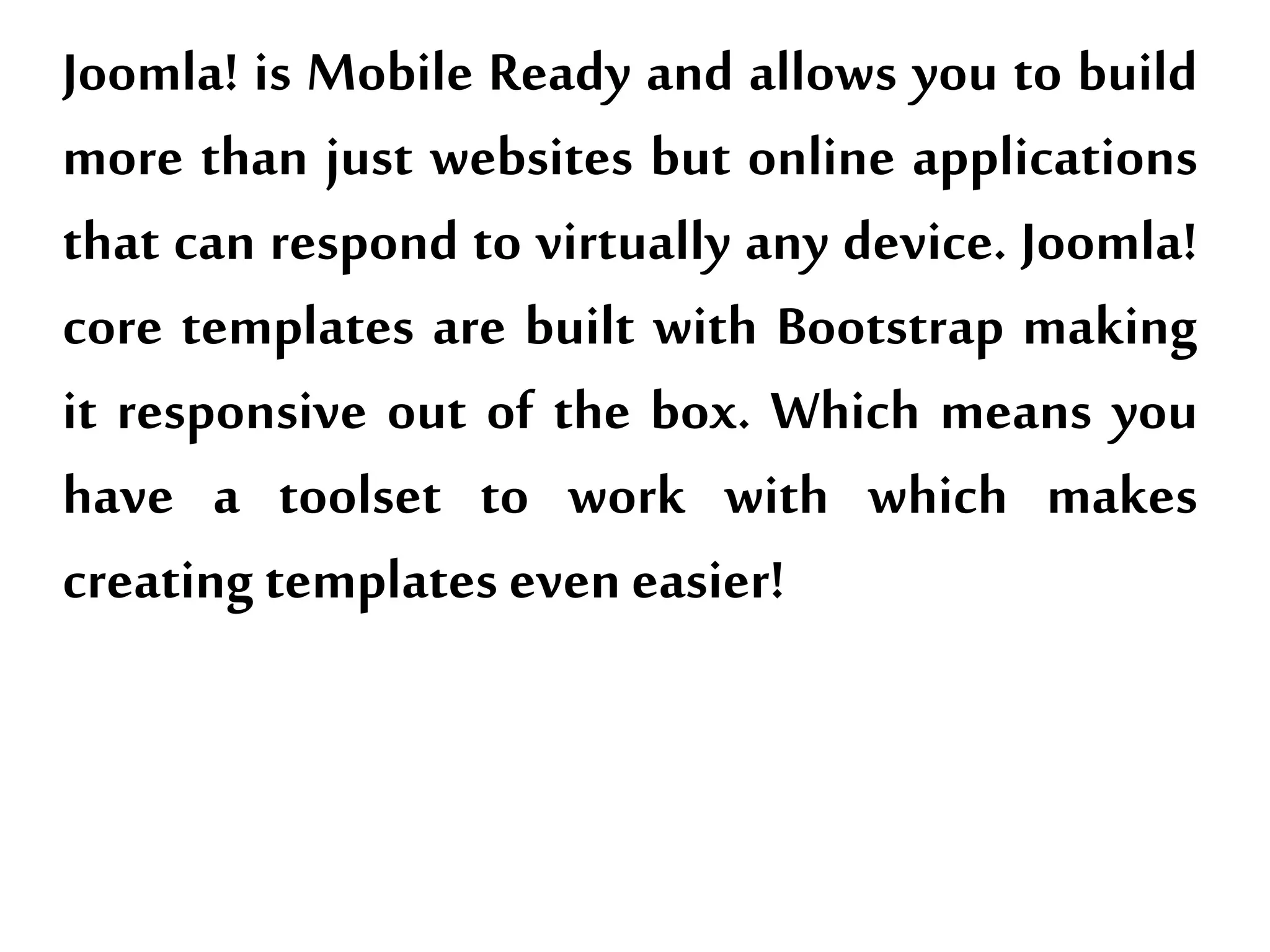 Joomla! is Mobile Ready and allows you to build
more than just websites but online applications
that can respond to virtually any device. Joomla!
core templates are built with Bootstrap making
it responsive out of the box. Which means you
have a toolset to work with which makes
creating templates even easier!
 