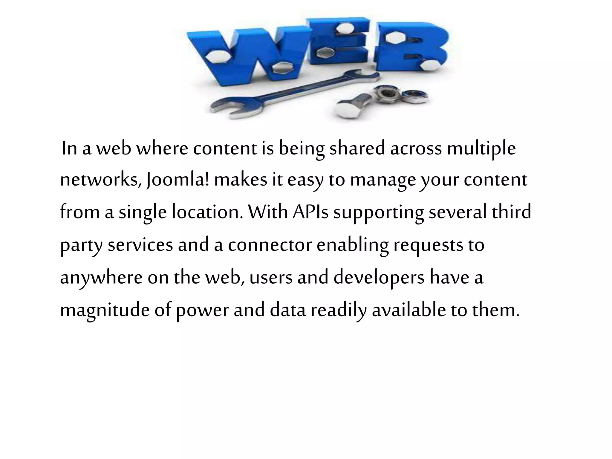 In a web where content is being shared across multiple
networks,Joomla! makes it easy to manageyour content
from a single location. WithAPIs supporting several third
party services and a connector enablingrequests to
anywhere on the web, users and developers have a
magnitudeof power and data readily available to them.
 