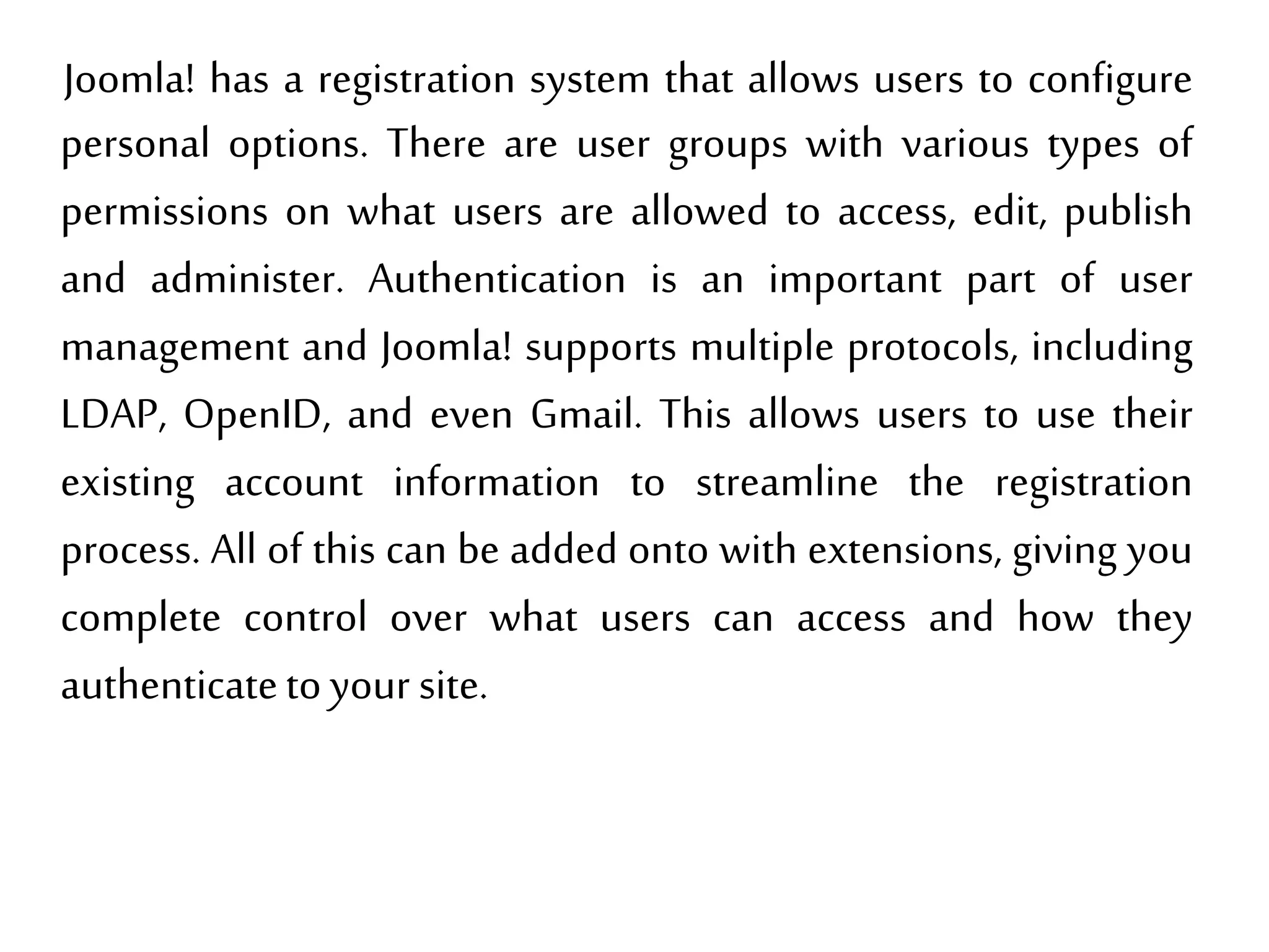 Joomla! has a registration system that allows users to configure
personal options. There are user groups with various types of
permissions on what users are allowed to access, edit, publish
and administer. Authentication is an important part of user
management and Joomla! supports multiple protocols, including
LDAP, OpenID, and even Gmail. This allows users to use their
existing account information to streamline the registration
process. All of this can be added onto with extensions, giving you
complete control over what users can access and how they
authenticatetoyour site.
 