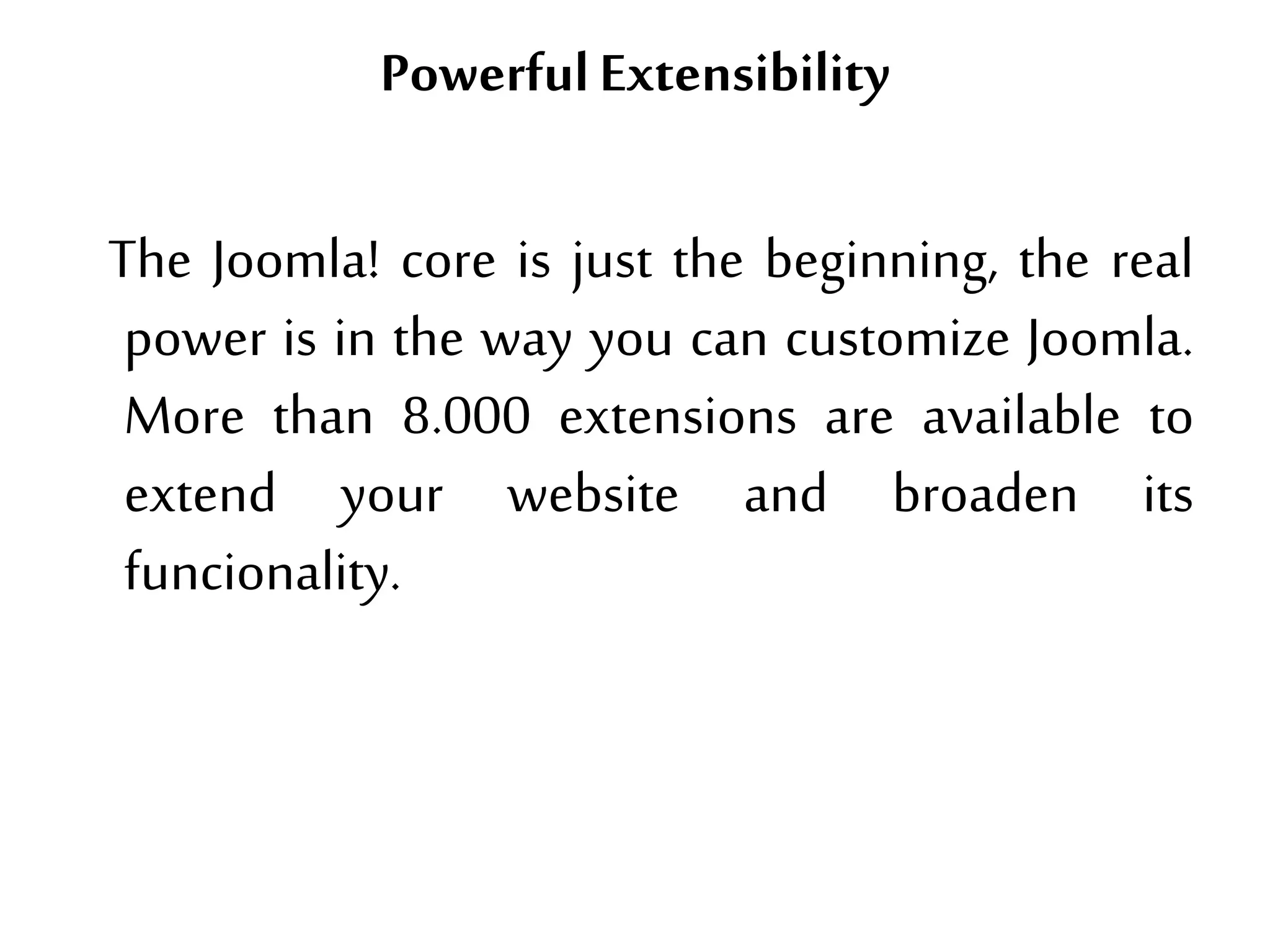 PowerfulExtensibility
The Joomla! core is just the beginning, the real
power is in the way you can customize Joomla.
More than 8.000 extensions are available to
extend your website and broaden its
funcionality.
 