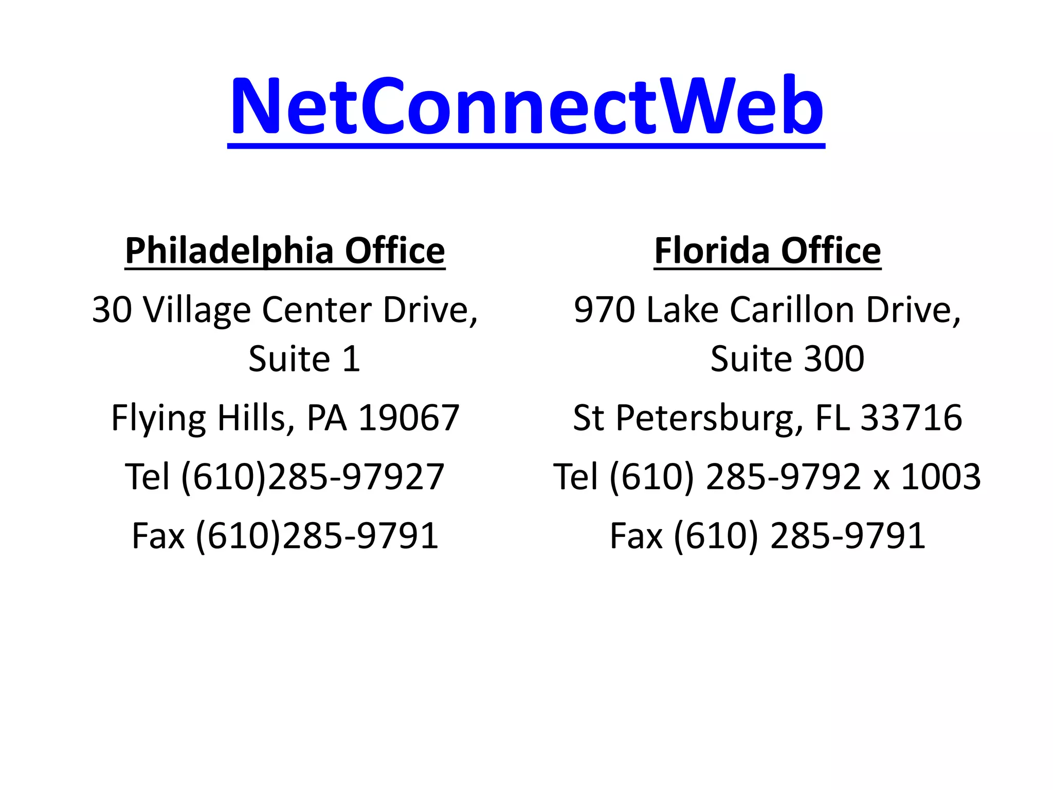 NetConnectWeb
Philadelphia Office
30 Village Center Drive,
Suite 1
Flying Hills, PA 19067
Tel (610)285-97927
Fax (610)285-9791
Florida Office
970 Lake Carillon Drive,
Suite 300
St Petersburg, FL 33716
Tel (610) 285-9792 x 1003
Fax (610) 285-9791
 