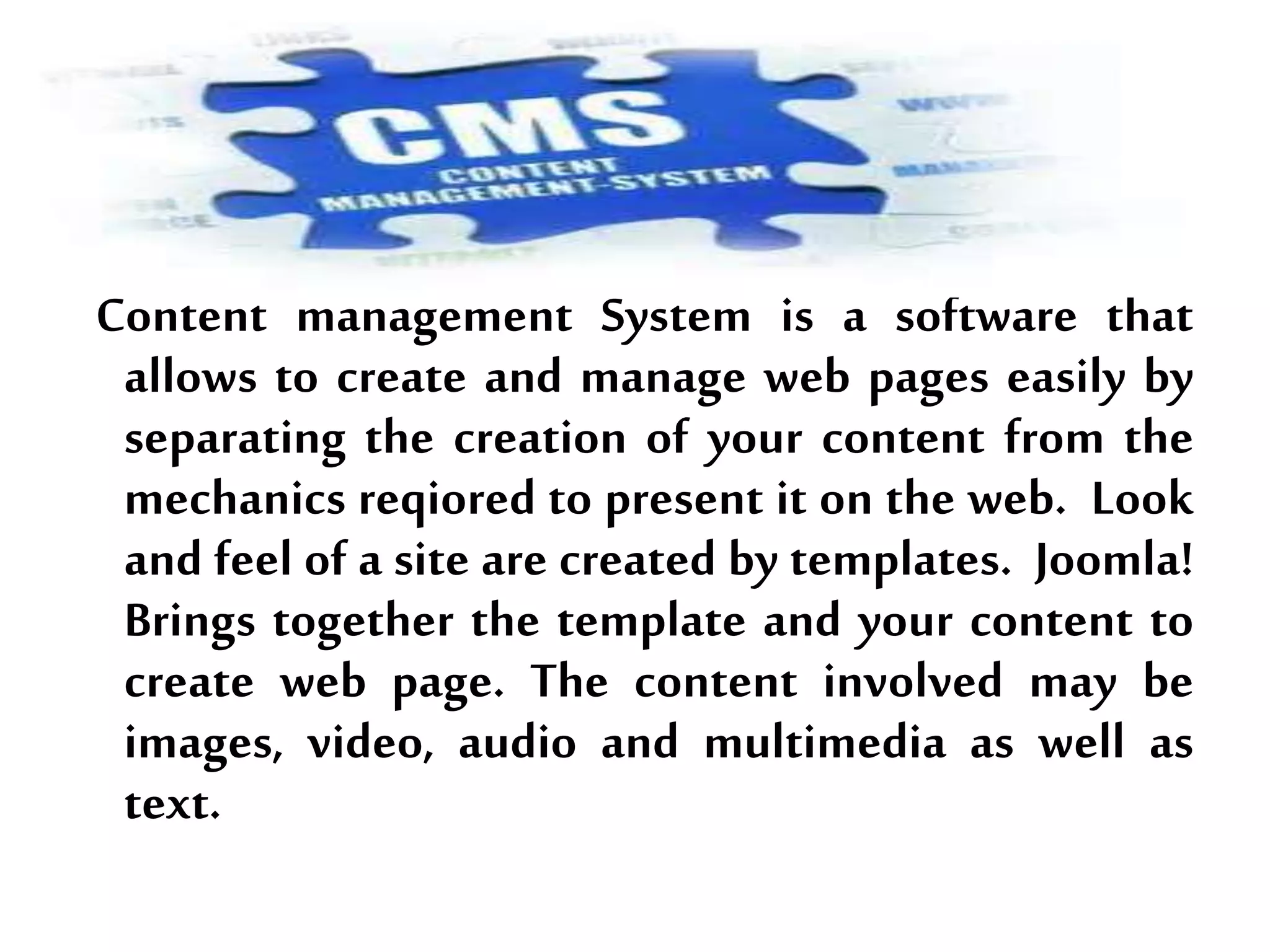 Content management System is a software that
allows to create and manage web pages easily by
separating the creation of your content from the
mechanics reqiored to present it on the web. Look
and feel of a site are created by templates. Joomla!
Brings together the template and your content to
create web page. The content involved may be
images, video, audio and multimedia as well as
text.
 