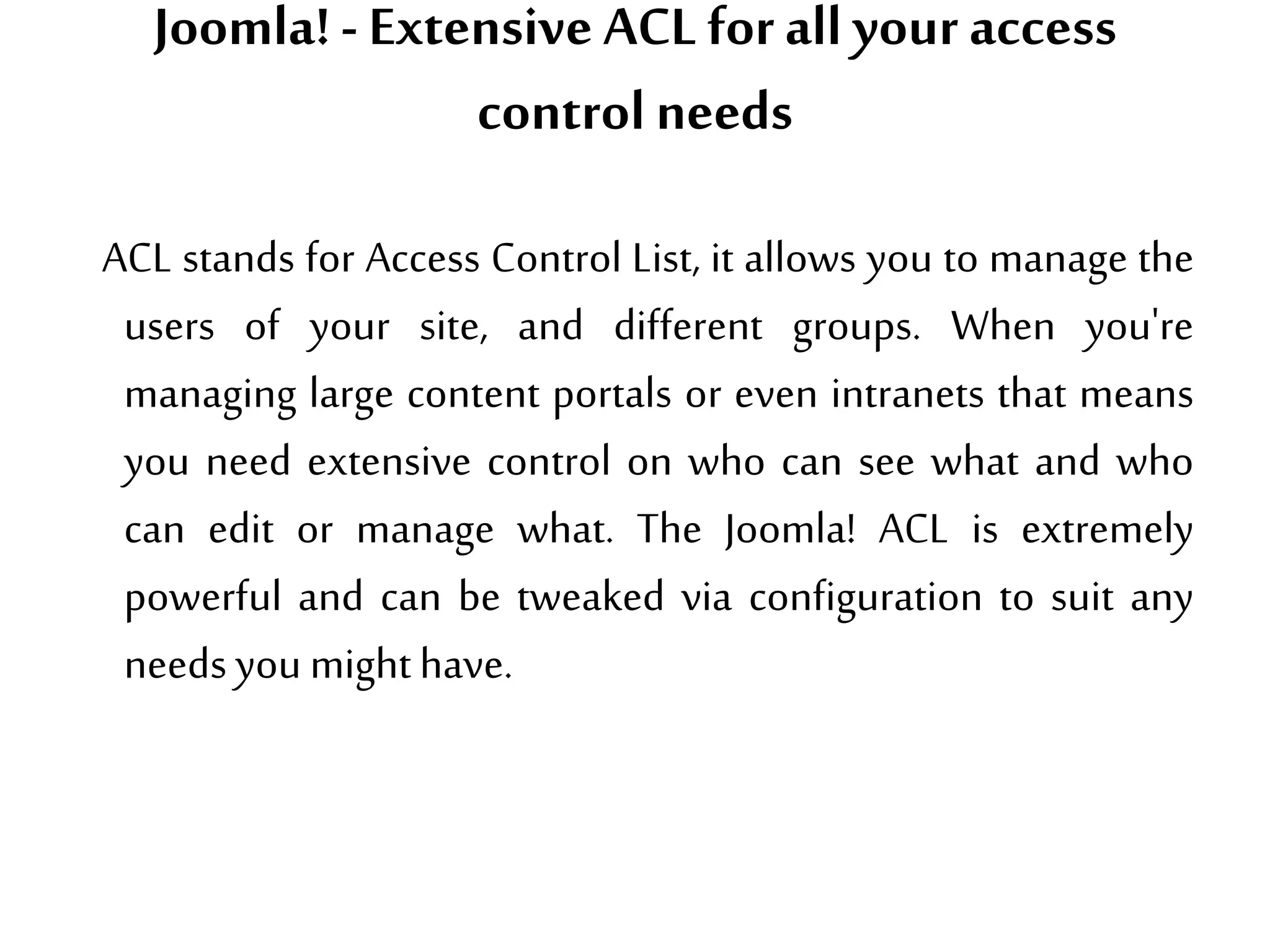 Joomla!- Extensive ACL forall your access
control needs
ACL stands for Access Control List, it allows you to manage the
users of your site, and different groups. When you're
managing large content portals or even intranets that means
you need extensive control on who can see what and who
can edit or manage what. The Joomla! ACL is extremely
powerful and can be tweaked via configuration to suit any
needsyou mighthave.
 