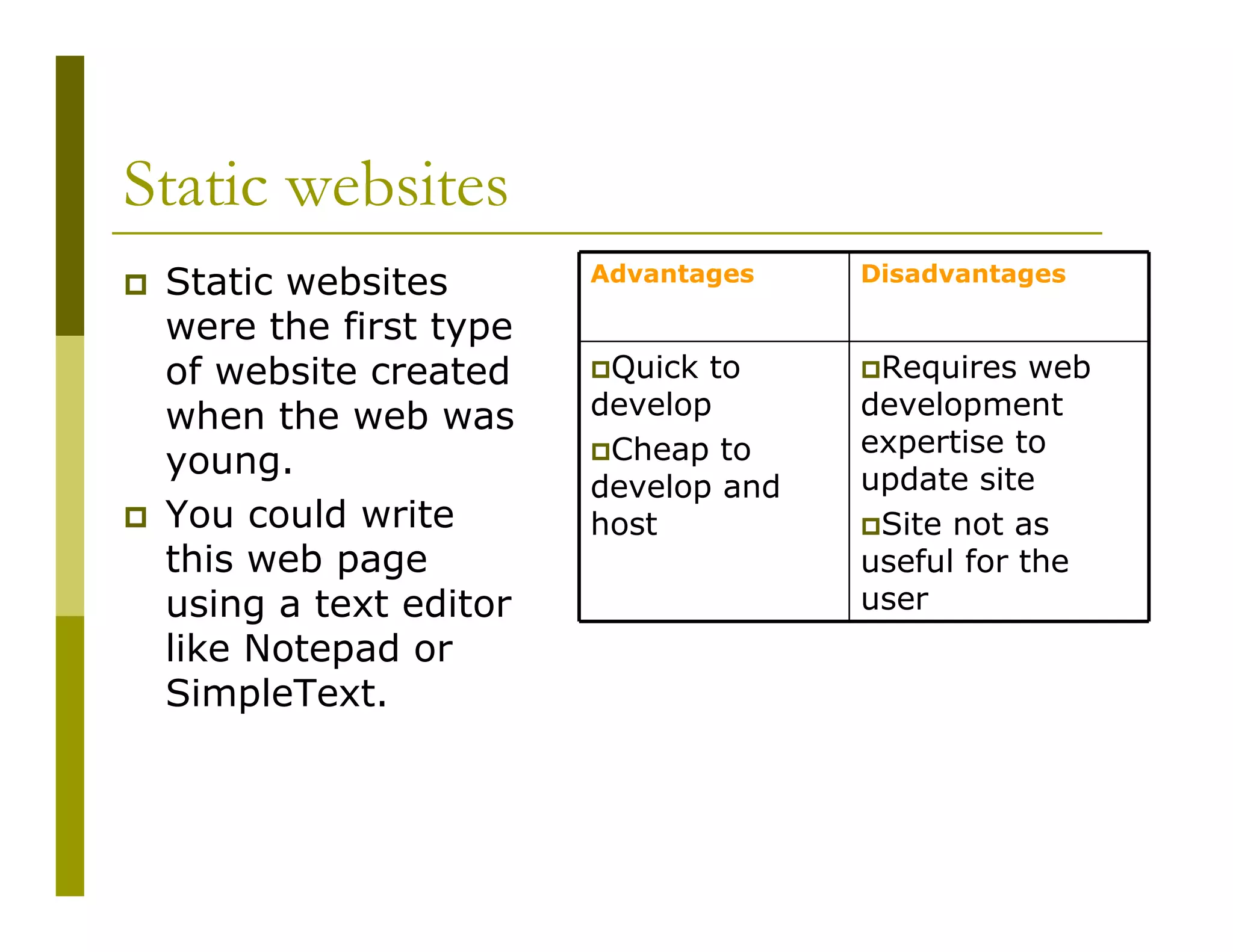 Static websites
Static websites
were the first type
of website created
when the web was
young.
You could write
this web page
using a text editor
like Notepad or
SimpleText.

Advantages

Disadvantages

Quick to
develop
Cheap to
develop and
host

Requires web
development
expertise to
update site
Site not as
useful for the
user

 
