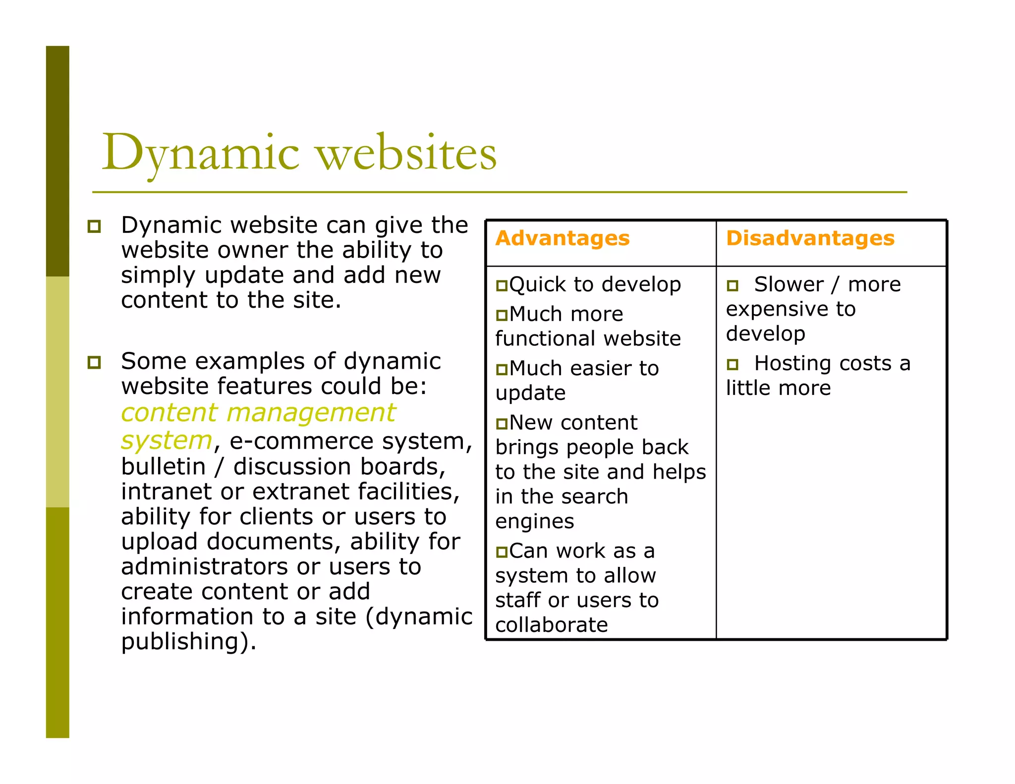 Dynamic websites
Dynamic website can give the
website owner the ability to
simply update and add new
content to the site.
Some examples of dynamic
website features could be:

content management
system, e-commerce system,
bulletin / discussion boards,
intranet or extranet facilities,
ability for clients or users to
upload documents, ability for
administrators or users to
create content or add
information to a site (dynamic
publishing).

Advantages

Disadvantages

Quick to develop
Slower / more
expensive to
Much more
develop
functional website
Hosting costs a
Much easier to
little more
update
New content
brings people back
to the site and helps
in the search
engines
Can work as a
system to allow
staff or users to
collaborate

 