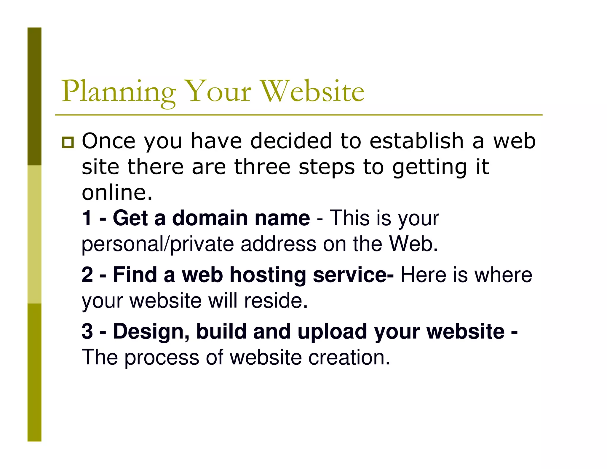 Planning Your Website
Once you have decided to establish a web
site there are three steps to getting it
online.
1 - Get a domain name - This is your
personal/private address on the Web.
2 - Find a web hosting service- Here is where
your website will reside.
3 - Design, build and upload your website The process of website creation.

 