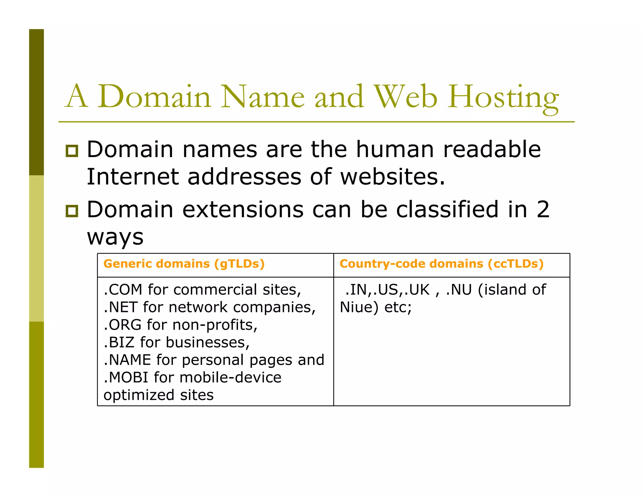 A Domain Name and Web Hosting
Domain names are the human readable
Internet addresses of websites.
Domain extensions can be classified in 2
ways
Generic domains (gTLDs)

Country-code domains (ccTLDs)

.COM for commercial sites,
.NET for network companies,
.ORG for non-profits,
.BIZ for businesses,
.NAME for personal pages and
.MOBI for mobile-device
optimized sites

.IN,.US,.UK , .NU (island of
Niue) etc;

 