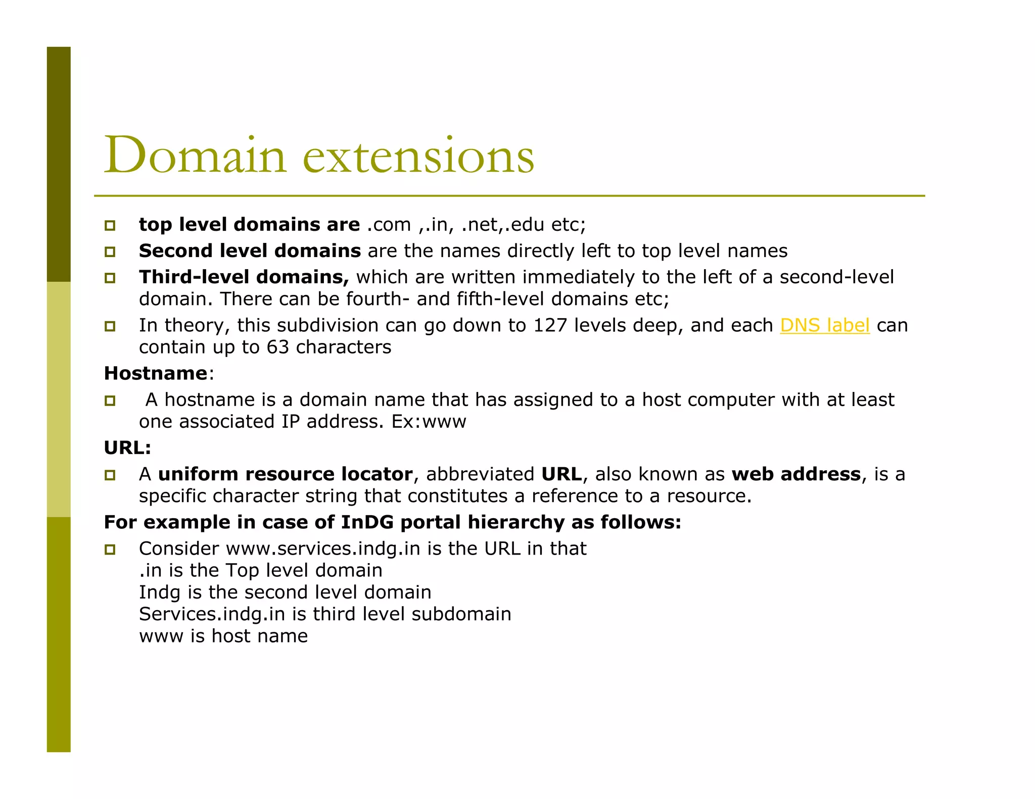Domain extensions
top level domains are .com ,.in, .net,.edu etc;
Second level domains are the names directly left to top level names
Third-level domains, which are written immediately to the left of a second-level
domain. There can be fourth- and fifth-level domains etc;
In theory, this subdivision can go down to 127 levels deep, and each DNS label can
contain up to 63 characters
Hostname:
A hostname is a domain name that has assigned to a host computer with at least
one associated IP address. Ex:www
URL:
A uniform resource locator, abbreviated URL, also known as web address, is a
specific character string that constitutes a reference to a resource.
For example in case of InDG portal hierarchy as follows:
Consider www.services.indg.in is the URL in that
.in is the Top level domain
Indg is the second level domain
Services.indg.in is third level subdomain
www is host name

 