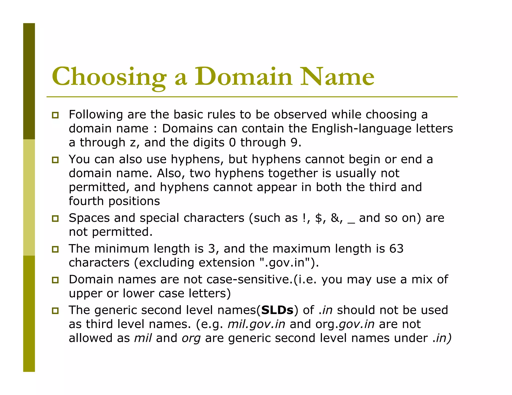 Choosing a Domain Name
Following are the basic rules to be observed while choosing a
domain name : Domains can contain the English-language letters
a through z, and the digits 0 through 9.
You can also use hyphens, but hyphens cannot begin or end a
domain name. Also, two hyphens together is usually not
permitted, and hyphens cannot appear in both the third and
fourth positions
Spaces and special characters (such as !, $, &, _ and so on) are
not permitted.
The minimum length is 3, and the maximum length is 63
characters (excluding extension ".gov.in").
Domain names are not case-sensitive.(i.e. you may use a mix of
upper or lower case letters)
The generic second level names(SLDs) of .in should not be used
as third level names. (e.g. mil.gov.in and org.gov.in are not
allowed as mil and org are generic second level names under .in)

 