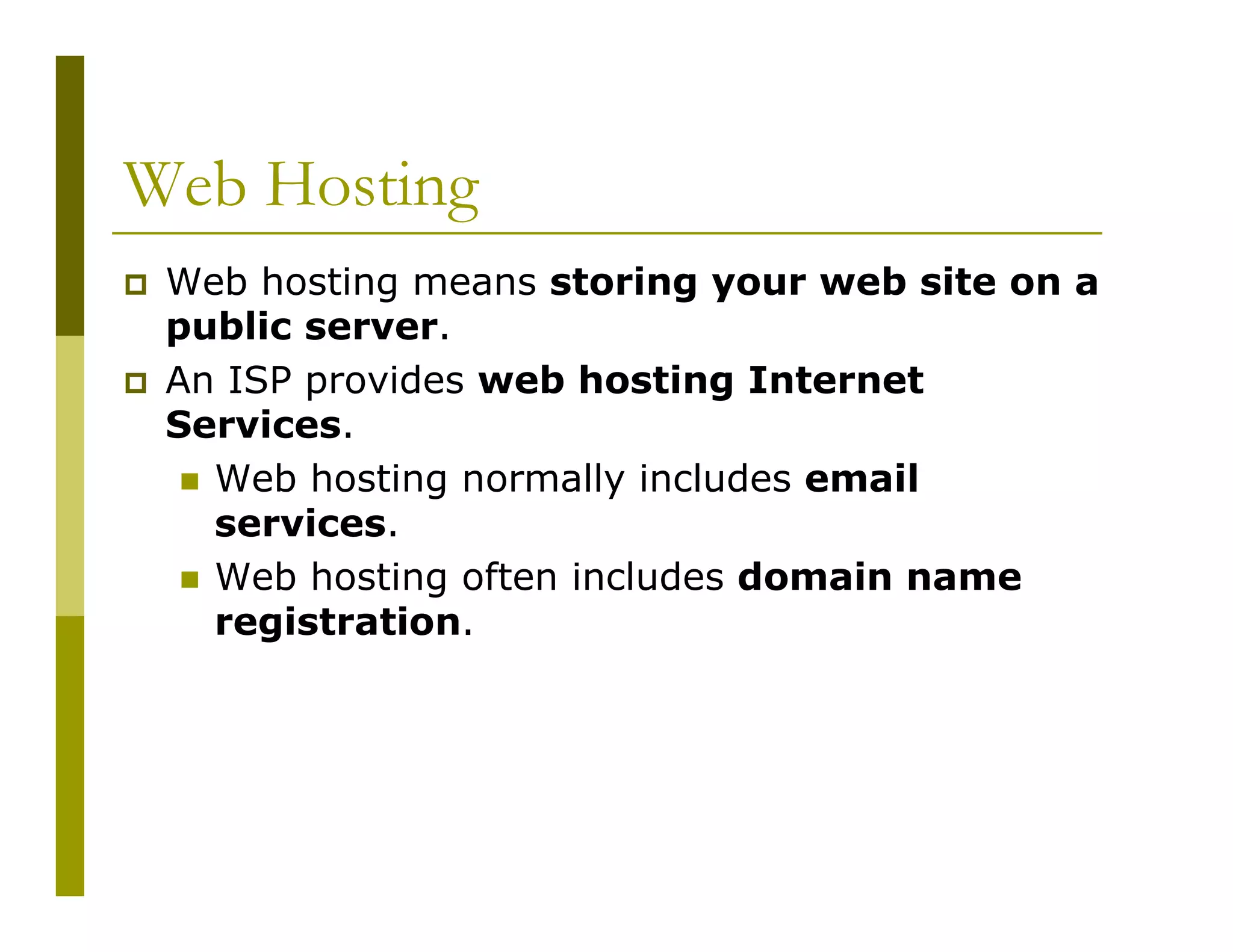 Web Hosting
Web hosting means storing your web site on a
public server.
An ISP provides web hosting Internet
Services.
Web hosting normally includes email
services.
Web hosting often includes domain name
registration.

 