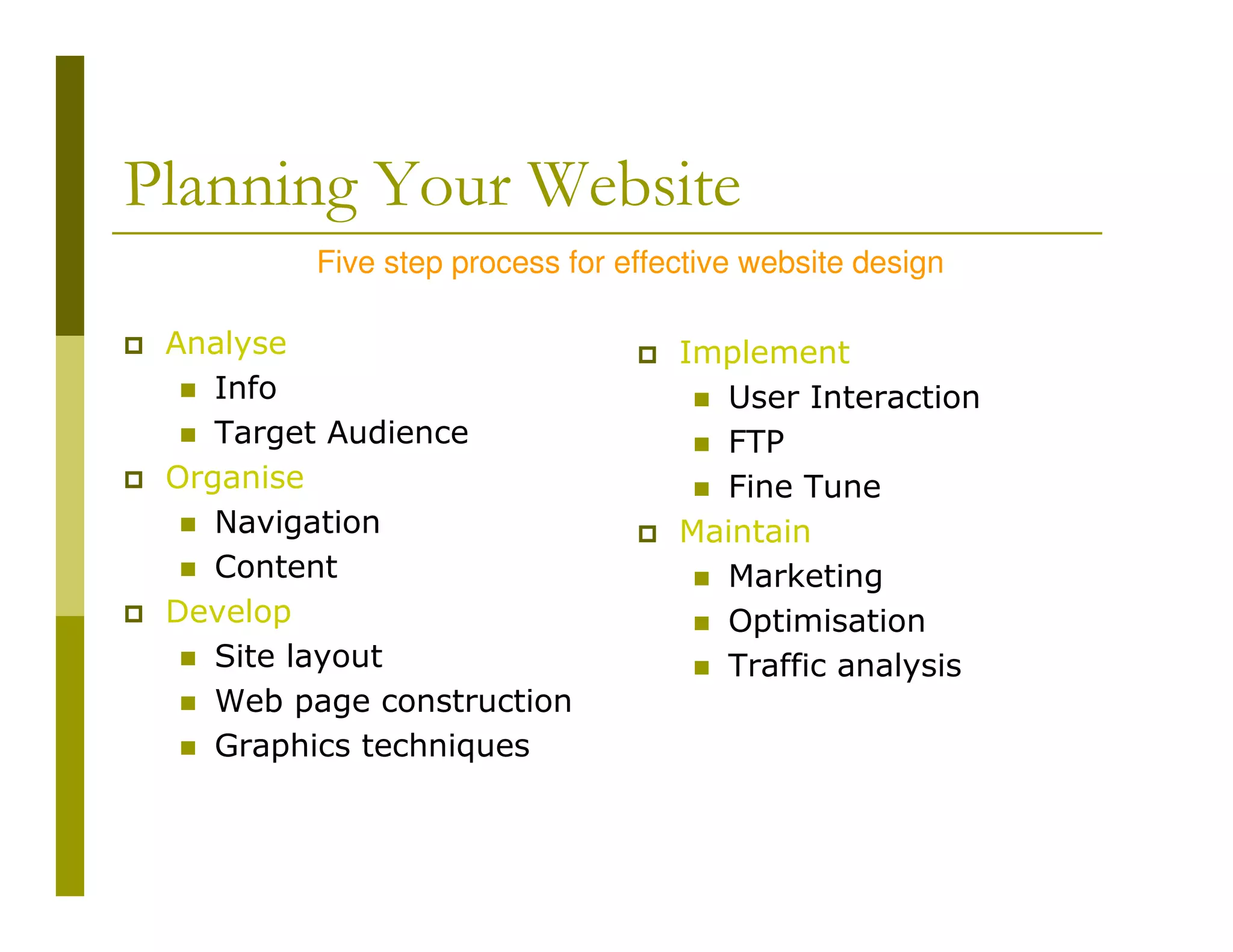 Planning Your Website
Five step process for effective website design
Analyse
Info
Target Audience
Organise
Navigation
Content
Develop
Site layout
Web page construction
Graphics techniques

Implement
User Interaction
FTP
Fine Tune
Maintain
Marketing
Optimisation
Traffic analysis

 