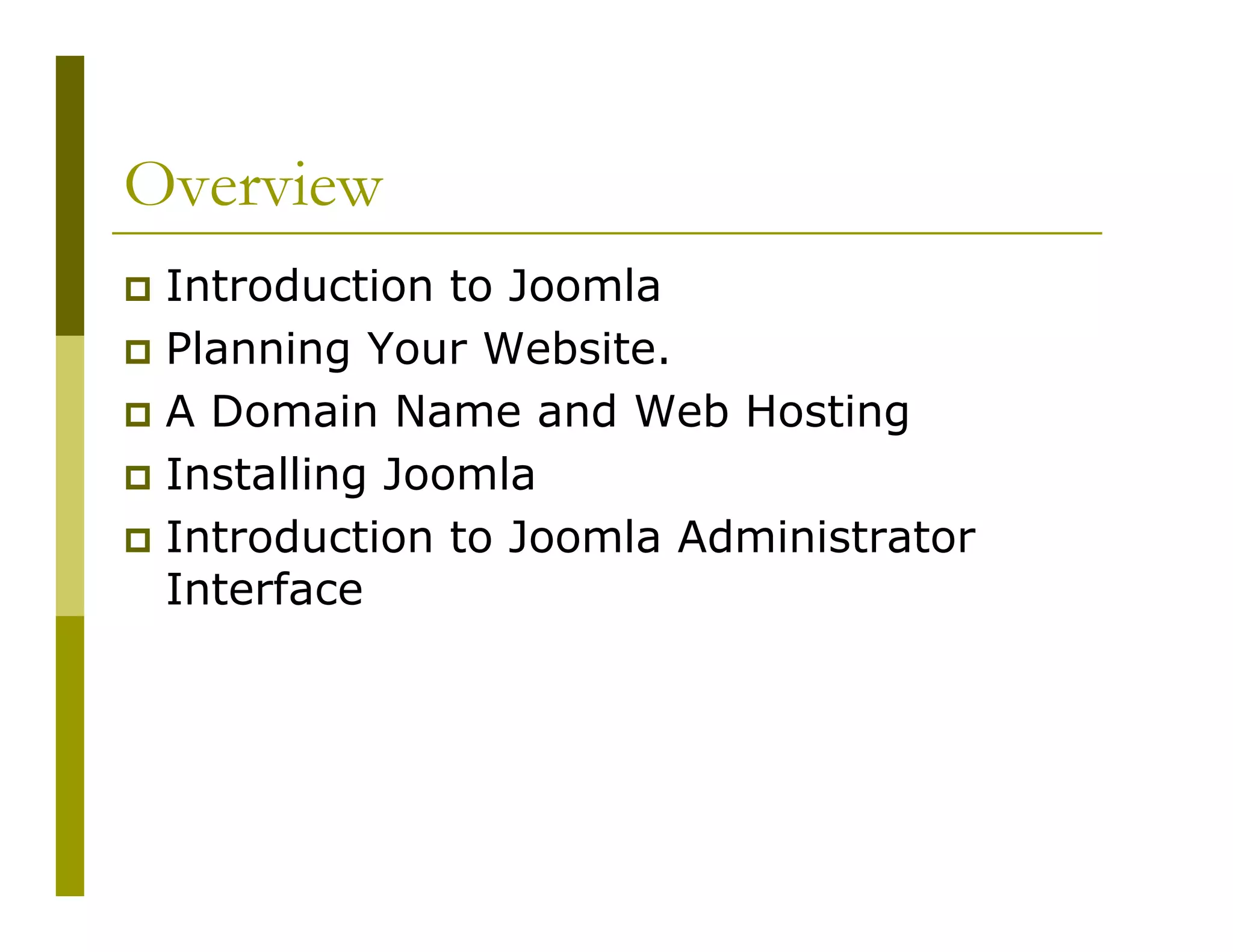 Overview
Introduction to Joomla
Planning Your Website.
A Domain Name and Web Hosting
Installing Joomla
Introduction to Joomla Administrator
Interface

 