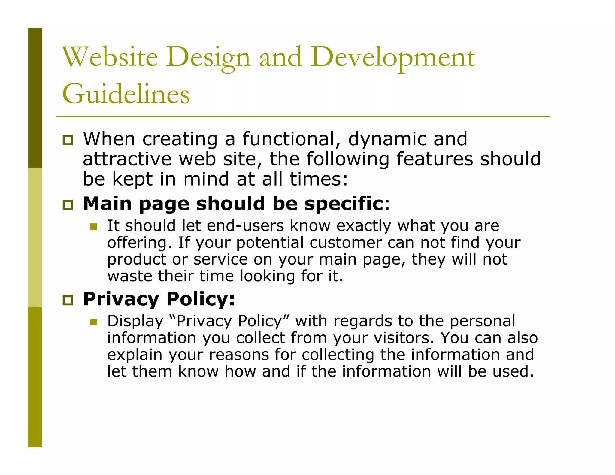 Website Design and Development
Guidelines
When creating a functional, dynamic and
attractive web site, the following features should
be kept in mind at all times:
Main page should be specific:
It should let end-users know exactly what you are
offering. If your potential customer can not find your
product or service on your main page, they will not
waste their time looking for it.

Privacy Policy:
Display “Privacy Policy” with regards to the personal
information you collect from your visitors. You can also
explain your reasons for collecting the information and
let them know how and if the information will be used.

 