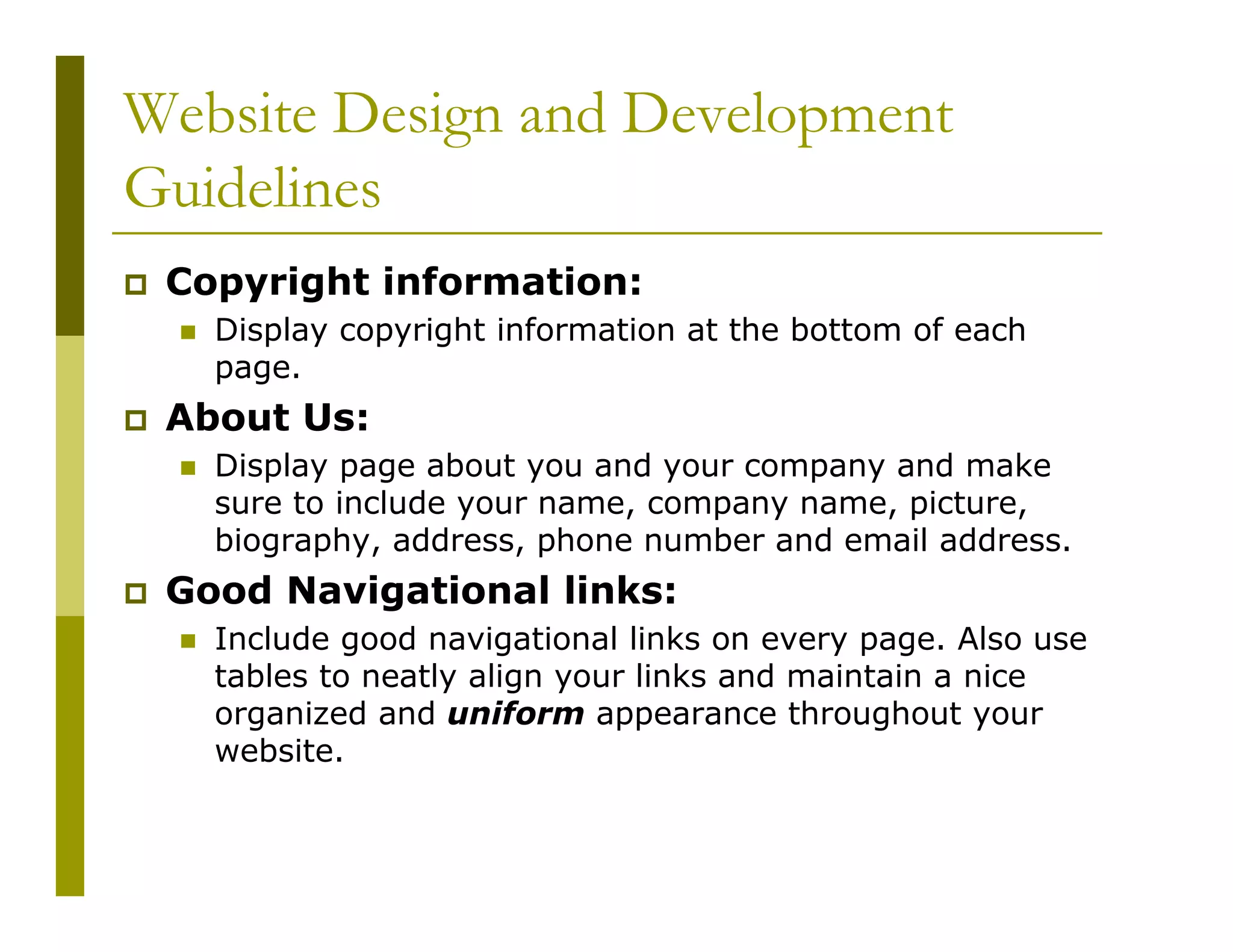 Website Design and Development
Guidelines
Copyright information:
Display copyright information at the bottom of each
page.

About Us:
Display page about you and your company and make
sure to include your name, company name, picture,
biography, address, phone number and email address.

Good Navigational links:
Include good navigational links on every page. Also use
tables to neatly align your links and maintain a nice
organized and uniform appearance throughout your
website.

 