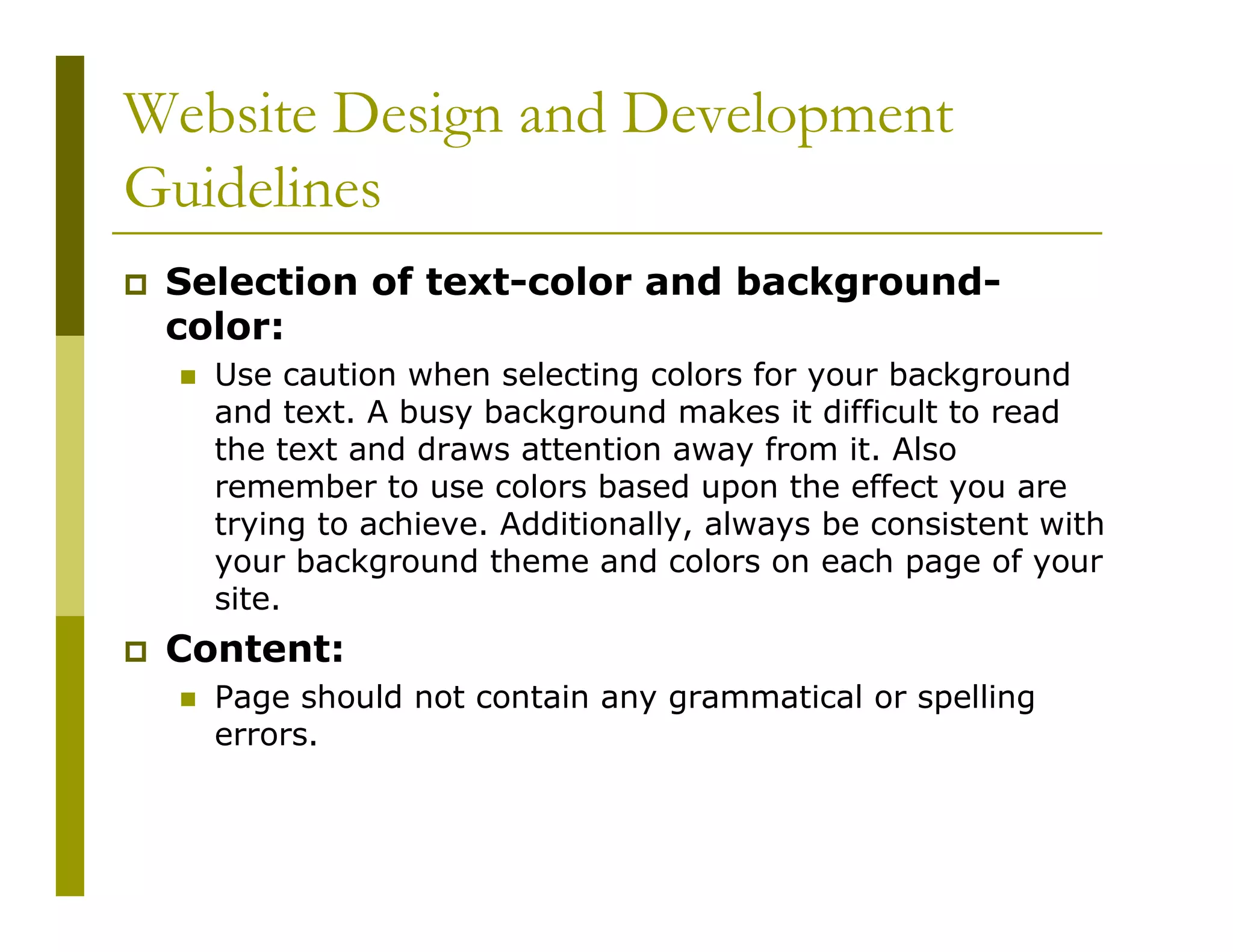 Website Design and Development
Guidelines
Selection of text-color and backgroundcolor:
Use caution when selecting colors for your background
and text. A busy background makes it difficult to read
the text and draws attention away from it. Also
remember to use colors based upon the effect you are
trying to achieve. Additionally, always be consistent with
your background theme and colors on each page of your
site.

Content:
Page should not contain any grammatical or spelling
errors.

 