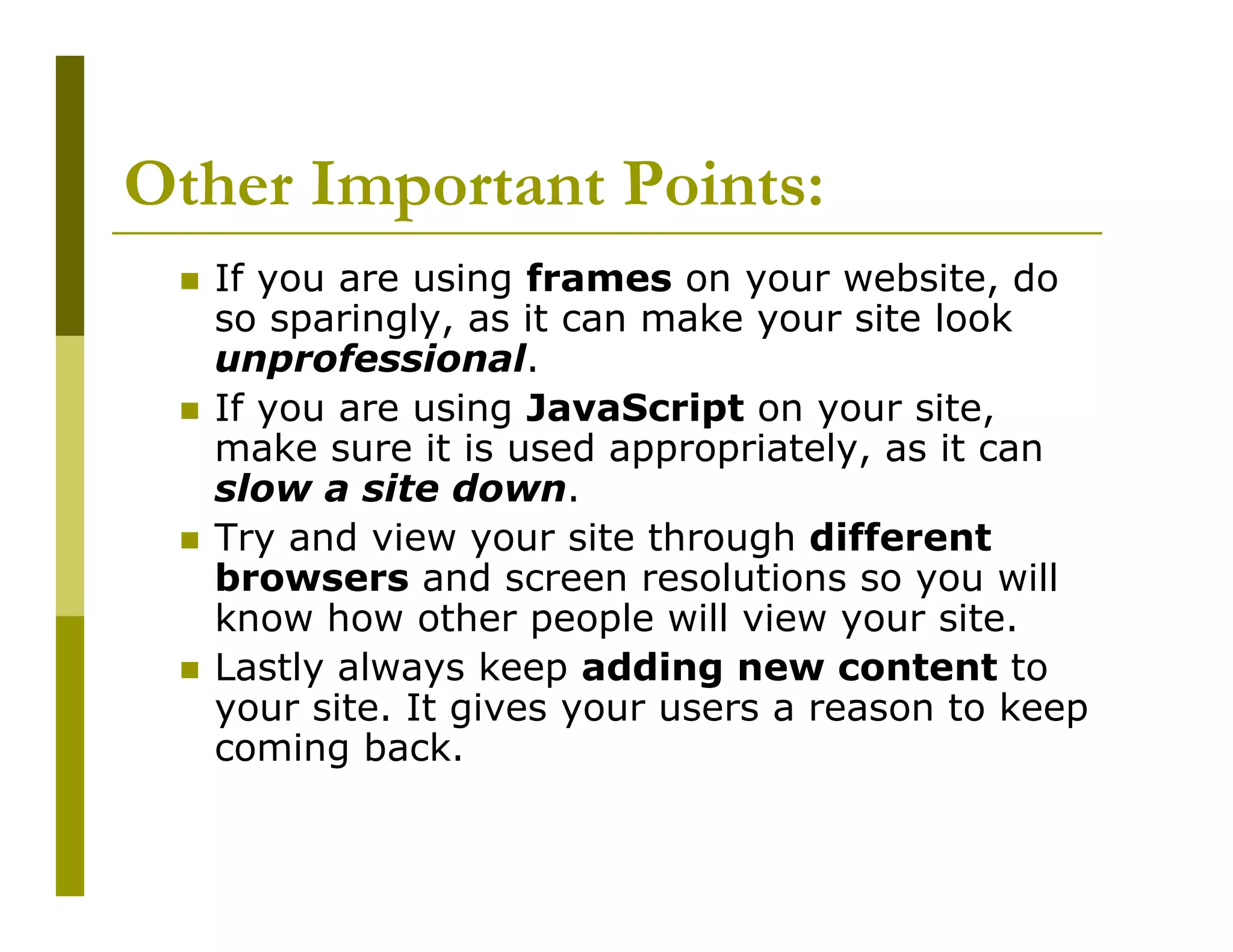 Other Important Points:
If you are using frames on your website, do
so sparingly, as it can make your site look
unprofessional.
If you are using JavaScript on your site,
make sure it is used appropriately, as it can
slow a site down.
Try and view your site through different
browsers and screen resolutions so you will
know how other people will view your site.
Lastly always keep adding new content to
your site. It gives your users a reason to keep
coming back.

 