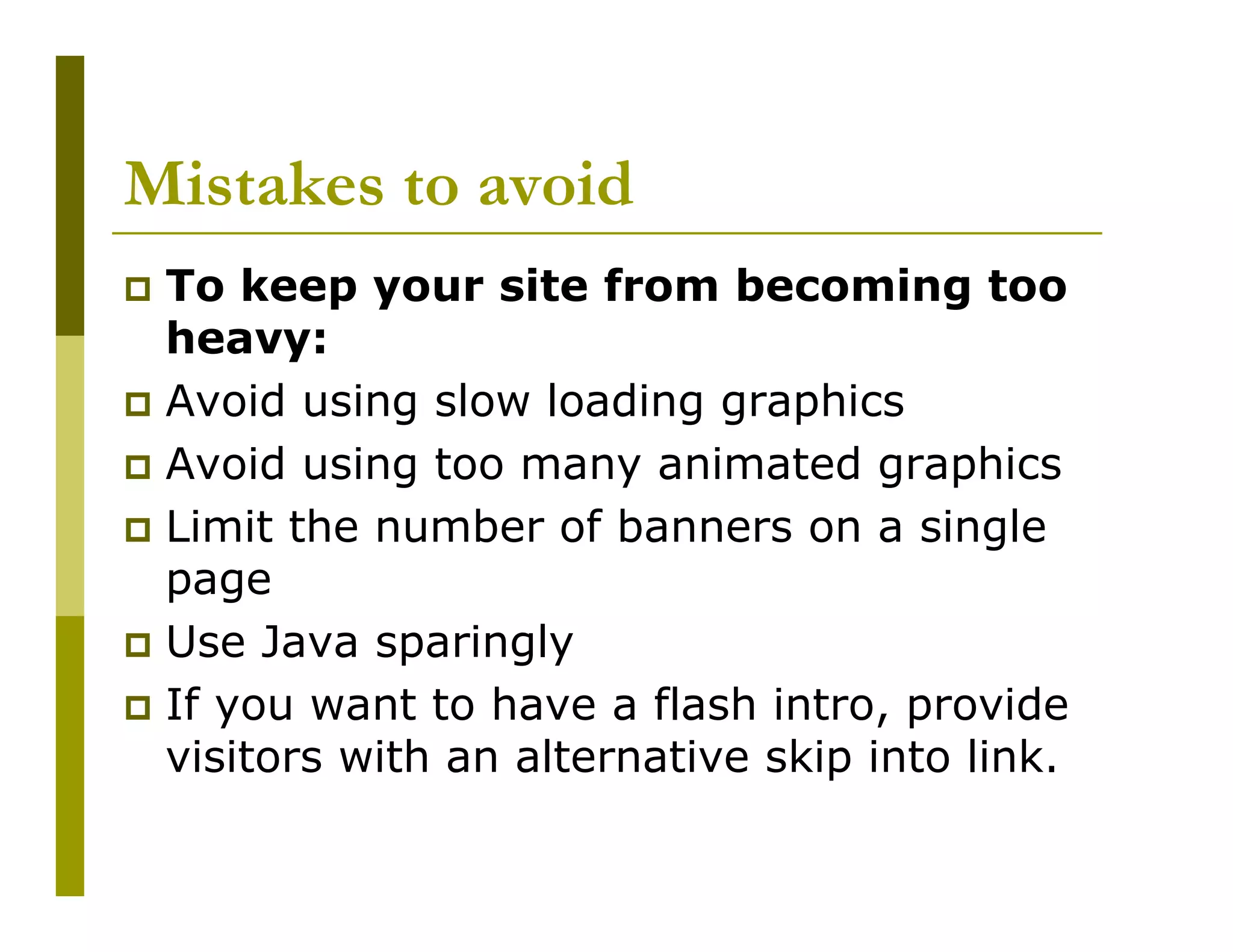 Mistakes to avoid
To keep your site from becoming too
heavy:
Avoid using slow loading graphics
Avoid using too many animated graphics
Limit the number of banners on a single
page
Use Java sparingly
If you want to have a flash intro, provide
visitors with an alternative skip into link.

 