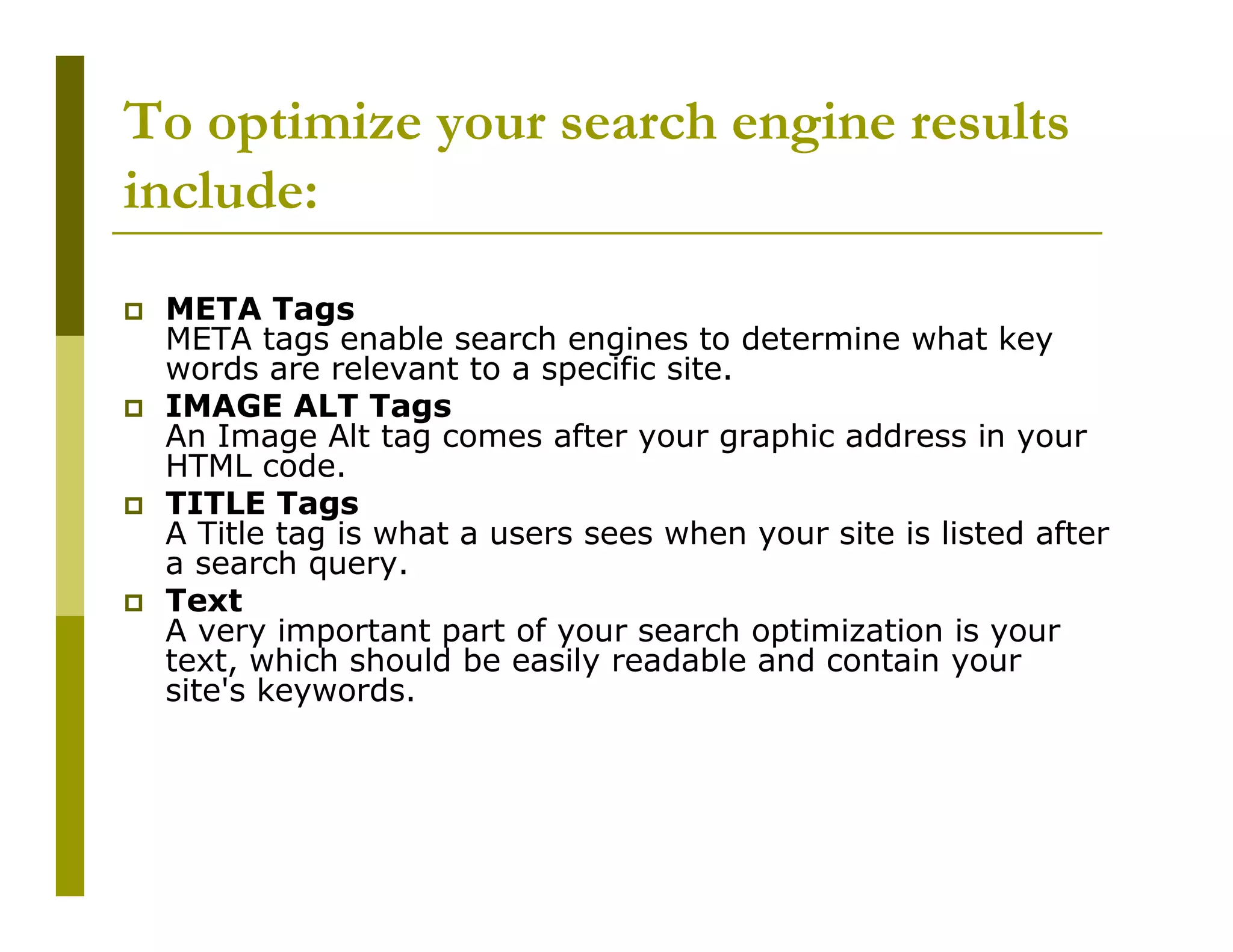 To optimize your search engine results
include:
META Tags
META tags enable search engines to determine what key
words are relevant to a specific site.
IMAGE ALT Tags
An Image Alt tag comes after your graphic address in your
HTML code.
TITLE Tags
A Title tag is what a users sees when your site is listed after
a search query.
Text
A very important part of your search optimization is your
text, which should be easily readable and contain your
site's keywords.

 