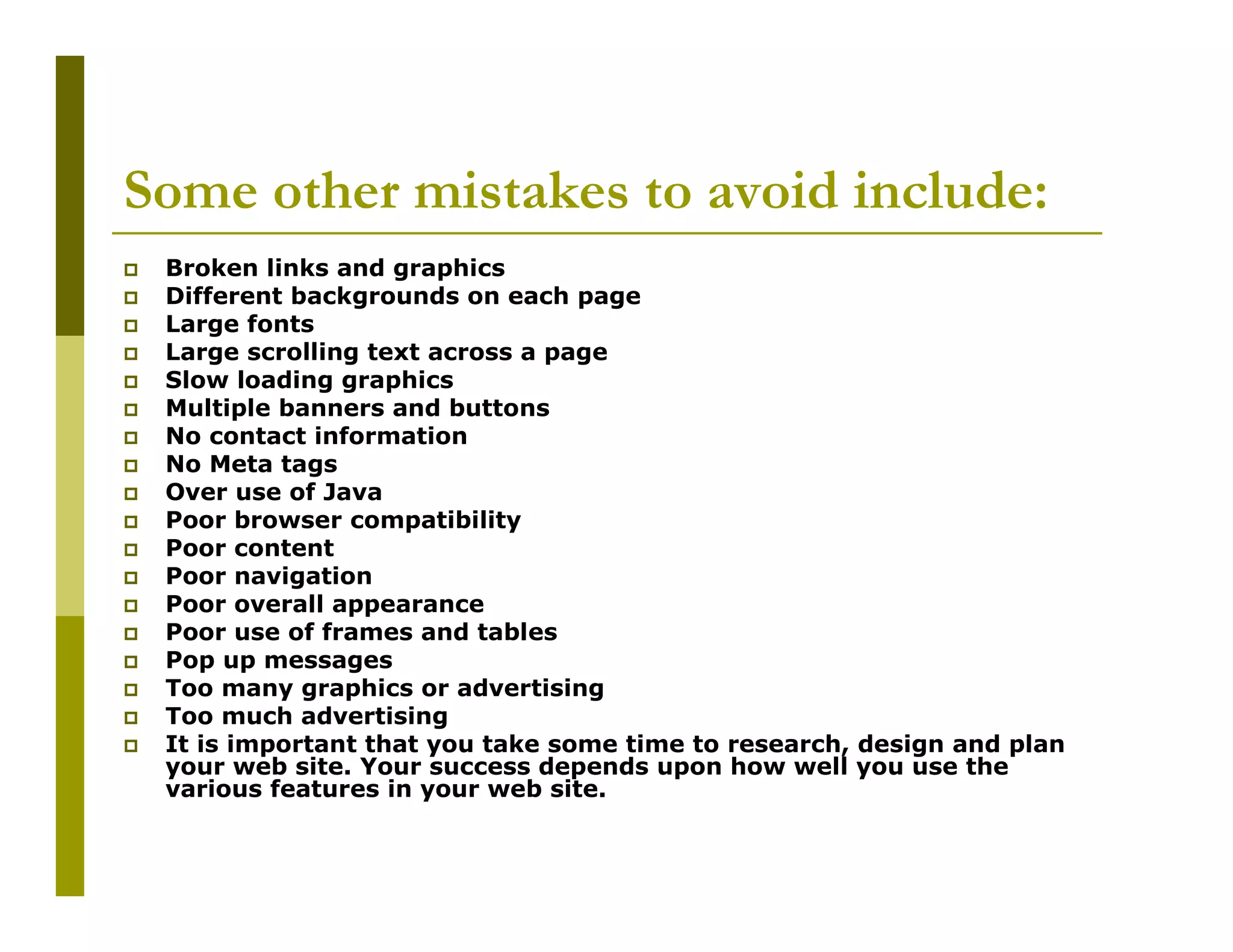 Some other mistakes to avoid include:
Broken links and graphics
Different backgrounds on each page
Large fonts
Large scrolling text across a page
Slow loading graphics
Multiple banners and buttons
No contact information
No Meta tags
Over use of Java
Poor browser compatibility
Poor content
Poor navigation
Poor overall appearance
Poor use of frames and tables
Pop up messages
Too many graphics or advertising
Too much advertising
It is important that you take some time to research, design and plan
your web site. Your success depends upon how well you use the
various features in your web site.

 