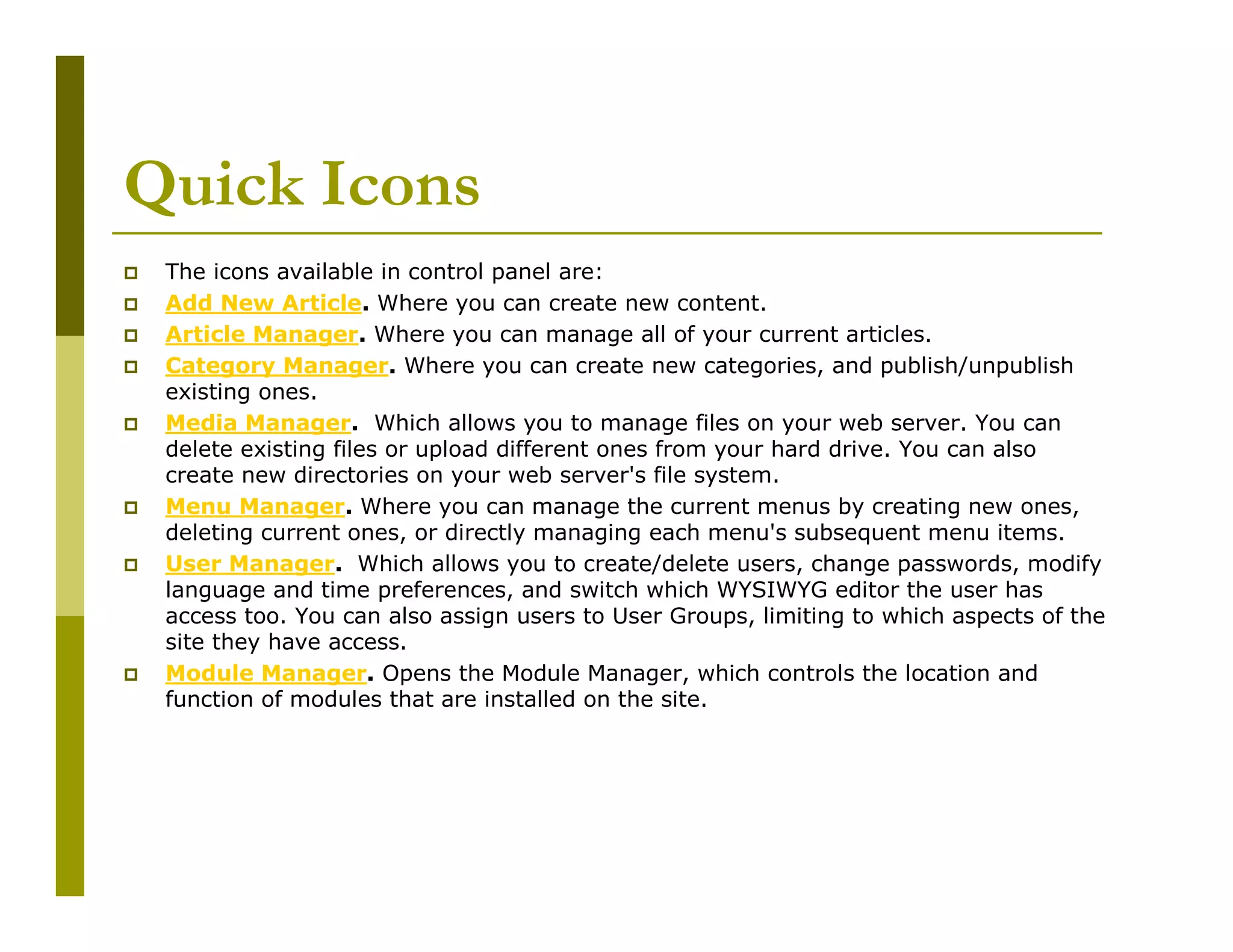 Quick Icons
The icons available in control panel are:
Add New Article. Where you can create new content.
Article Manager. Where you can manage all of your current articles.
Category Manager. Where you can create new categories, and publish/unpublish
existing ones.
Media Manager. Which allows you to manage files on your web server. You can
delete existing files or upload different ones from your hard drive. You can also
create new directories on your web server's file system.
Menu Manager. Where you can manage the current menus by creating new ones,
deleting current ones, or directly managing each menu's subsequent menu items.
User Manager. Which allows you to create/delete users, change passwords, modify
language and time preferences, and switch which WYSIWYG editor the user has
access too. You can also assign users to User Groups, limiting to which aspects of the
site they have access.
Module Manager. Opens the Module Manager, which controls the location and
function of modules that are installed on the site.

 