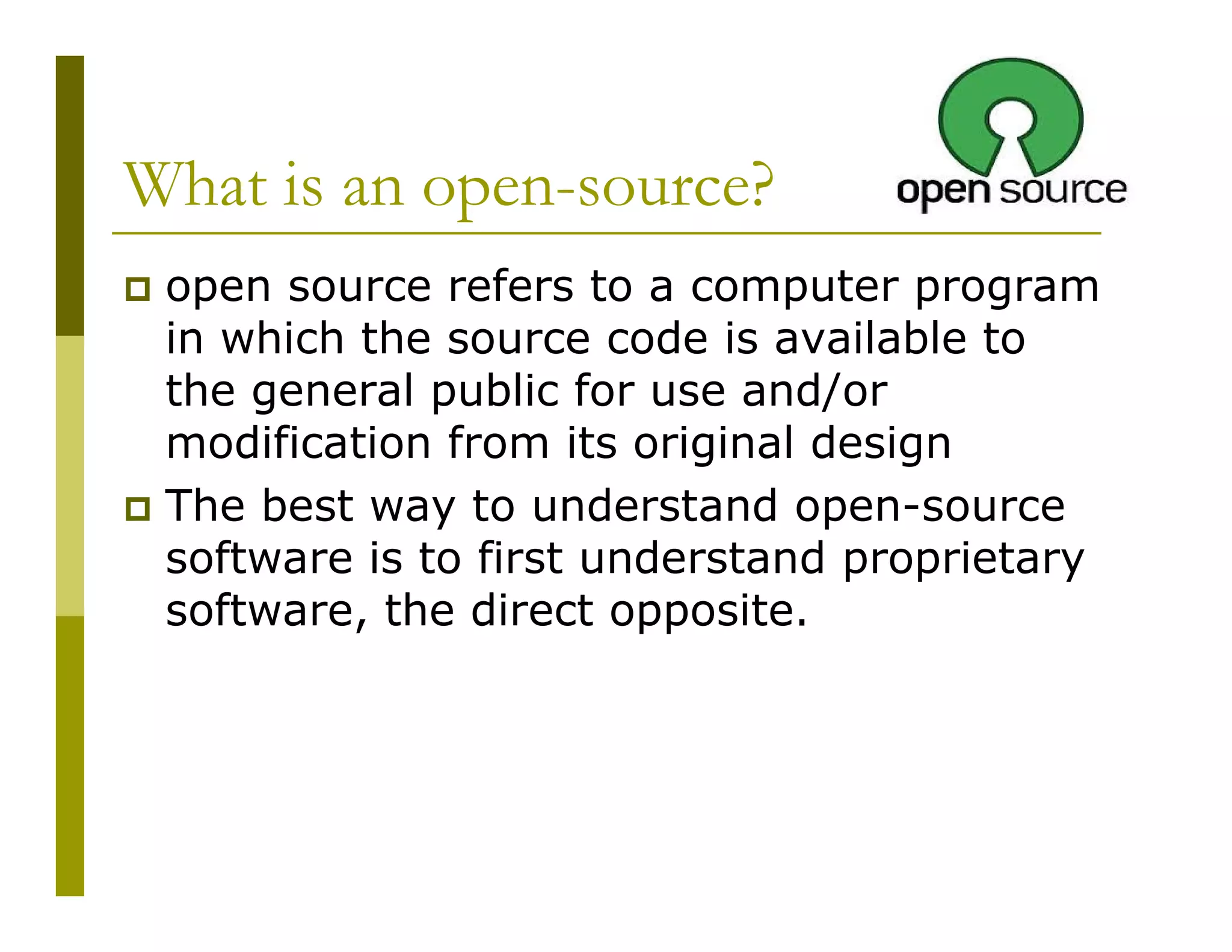 What is an open-source?
open source refers to a computer program
in which the source code is available to
the general public for use and/or
modification from its original design
The best way to understand open-source
software is to first understand proprietary
software, the direct opposite.

 