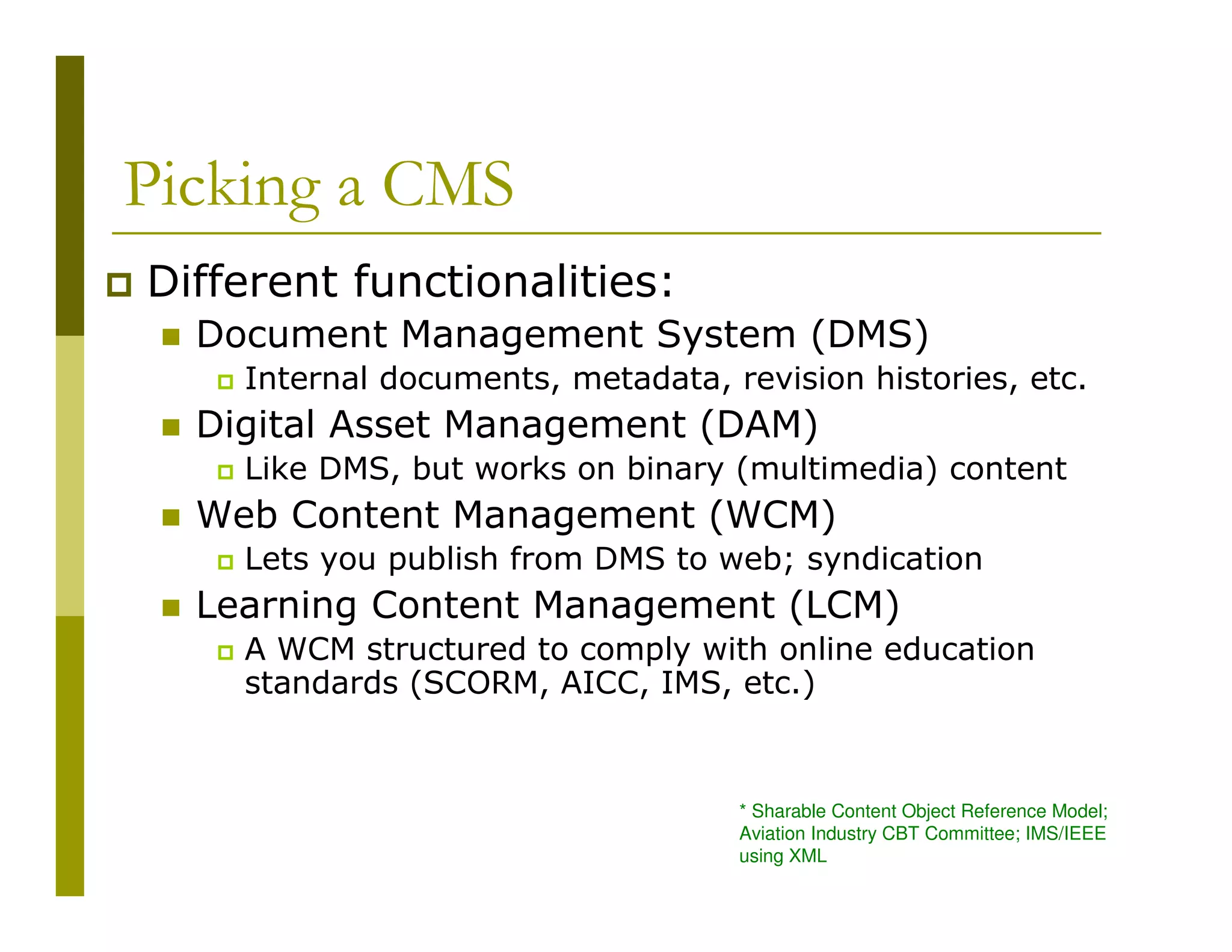 Picking a CMS
Different functionalities:
Document Management System (DMS)
Internal documents, metadata, revision histories, etc.

Digital Asset Management (DAM)
Like DMS, but works on binary (multimedia) content

Web Content Management (WCM)
Lets you publish from DMS to web; syndication

Learning Content Management (LCM)
A WCM structured to comply with online education
standards (SCORM, AICC, IMS, etc.)

* Sharable Content Object Reference Model;
Aviation Industry CBT Committee; IMS/IEEE
using XML

 