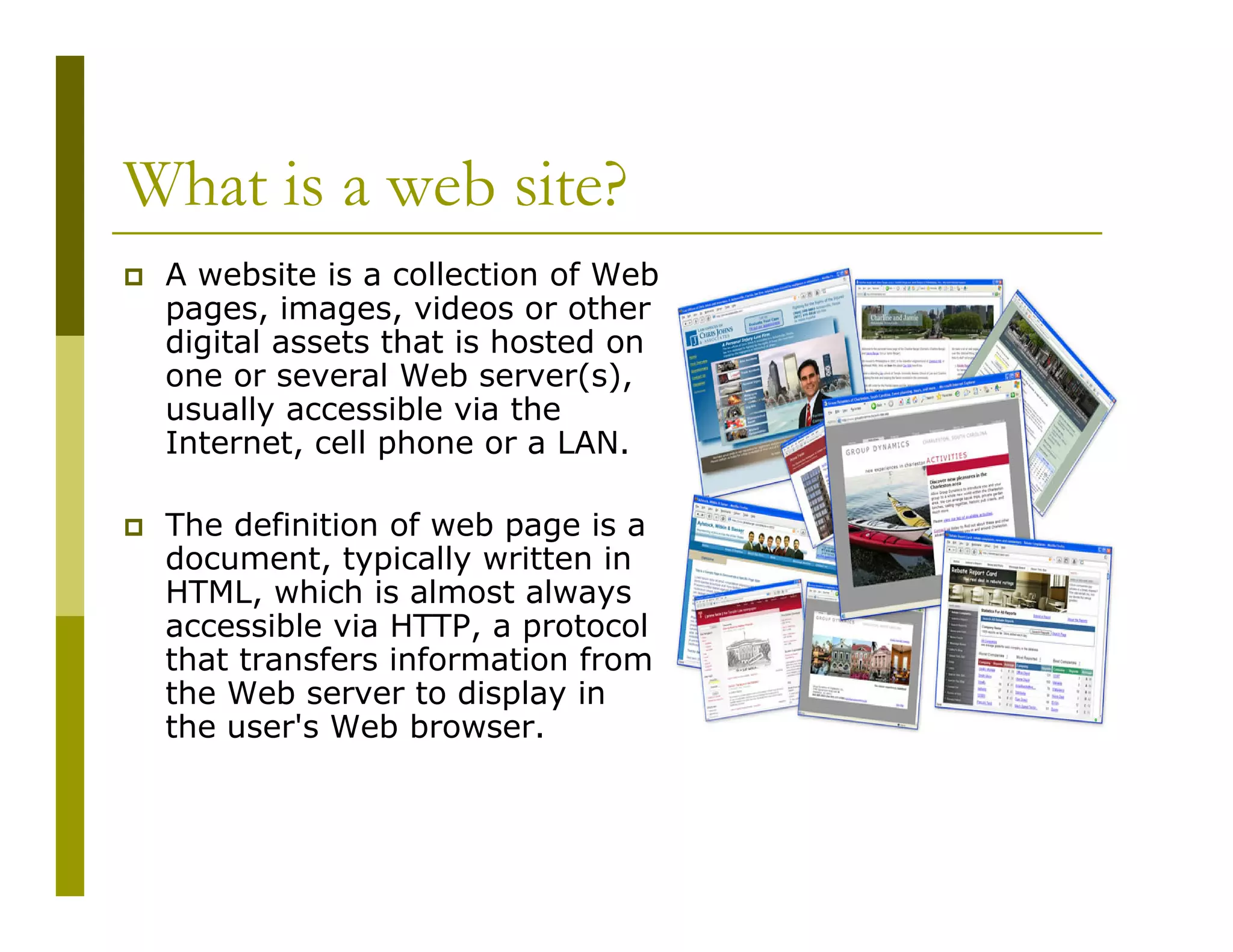 What is a web site?
A website is a collection of Web
pages, images, videos or other
digital assets that is hosted on
one or several Web server(s),
usually accessible via the
Internet, cell phone or a LAN.
The definition of web page is a
document, typically written in
HTML, which is almost always
accessible via HTTP, a protocol
that transfers information from
the Web server to display in
the user's Web browser.

 
