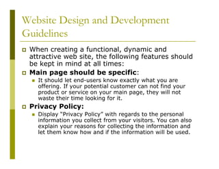 Website Design and Development
Guidelines
When creating a functional, dynamic and
attractive web site, the following features should
be kept in mind at all times:
Main page should be specific:
It should let end-users know exactly what you are
offering. If your potential customer can not find your
product or service on your main page, they will not
waste their time looking for it.

Privacy Policy:
Display “Privacy Policy” with regards to the personal
information you collect from your visitors. You can also
explain your reasons for collecting the information and
let them know how and if the information will be used.

 
