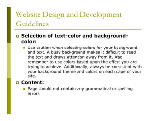 Website Design and Development
Guidelines
Selection of text-color and backgroundcolor:
Use caution when selecting colors for your background
and text. A busy background makes it difficult to read
the text and draws attention away from it. Also
remember to use colors based upon the effect you are
trying to achieve. Additionally, always be consistent with
your background theme and colors on each page of your
site.

Content:
Page should not contain any grammatical or spelling
errors.

 