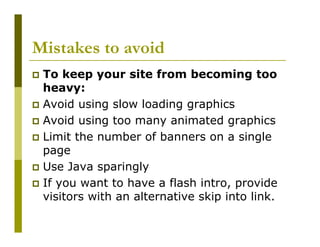Mistakes to avoid
To keep your site from becoming too
heavy:
Avoid using slow loading graphics
Avoid using too many animated graphics
Limit the number of banners on a single
page
Use Java sparingly
If you want to have a flash intro, provide
visitors with an alternative skip into link.

 