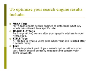 To optimize your search engine results
include:
META Tags
META tags enable search engines to determine what key
words are relevant to a specific site.
IMAGE ALT Tags
An Image Alt tag comes after your graphic address in your
HTML code.
TITLE Tags
A Title tag is what a users sees when your site is listed after
a search query.
Text
A very important part of your search optimization is your
text, which should be easily readable and contain your
site's keywords.

 