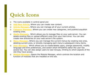 Quick Icons
The icons available in control panel are:
Add New Article. Where you can create new content.
Article Manager. Where you can manage all of your current articles.
Category Manager. Where you can create new categories, and publish/unpublish
existing ones.
Media Manager. Which allows you to manage files on your web server. You can
delete existing files or upload different ones from your hard drive. You can also
create new directories on your web server's file system.
Menu Manager. Where you can manage the current menus by creating new ones,
deleting current ones, or directly managing each menu's subsequent menu items.
User Manager. Which allows you to create/delete users, change passwords, modify
language and time preferences, and switch which WYSIWYG editor the user has
access too. You can also assign users to User Groups, limiting to which aspects of the
site they have access.
Module Manager. Opens the Module Manager, which controls the location and
function of modules that are installed on the site.

 