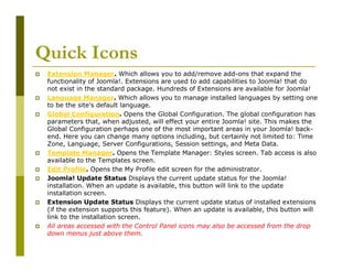 Quick Icons
Extension Manager. Which allows you to add/remove add-ons that expand the
functionality of Joomla!. Extensions are used to add capabilities to Joomla! that do
not exist in the standard package. Hundreds of Extensions are available for Joomla!
Language Manager. Which allows you to manage installed languages by setting one
to be the site's default language.
Global Configuration. Opens the Global Configuration. The global configuration has
parameters that, when adjusted, will effect your entire Joomla! site. This makes the
Global Configuration perhaps one of the most important areas in your Joomla! backend. Here you can change many options including, but certainly not limited to: Time
Zone, Language, Server Configurations, Session settings, and Meta Data.
Template Manager. Opens the Template Manager: Styles screen. Tab access is also
available to the Templates screen.
Edit Profile. Opens the My Profile edit screen for the administrator.
Joomla! Update Status Displays the current update status for the Joomla!
installation. When an update is available, this button will link to the update
installation screen.
Extension Update Status Displays the current update status of installed extensions
(if the extension supports this feature). When an update is available, this button will
link to the installation screen.
All areas accessed with the Control Panel icons may also be accessed from the drop
down menus just above them.

 