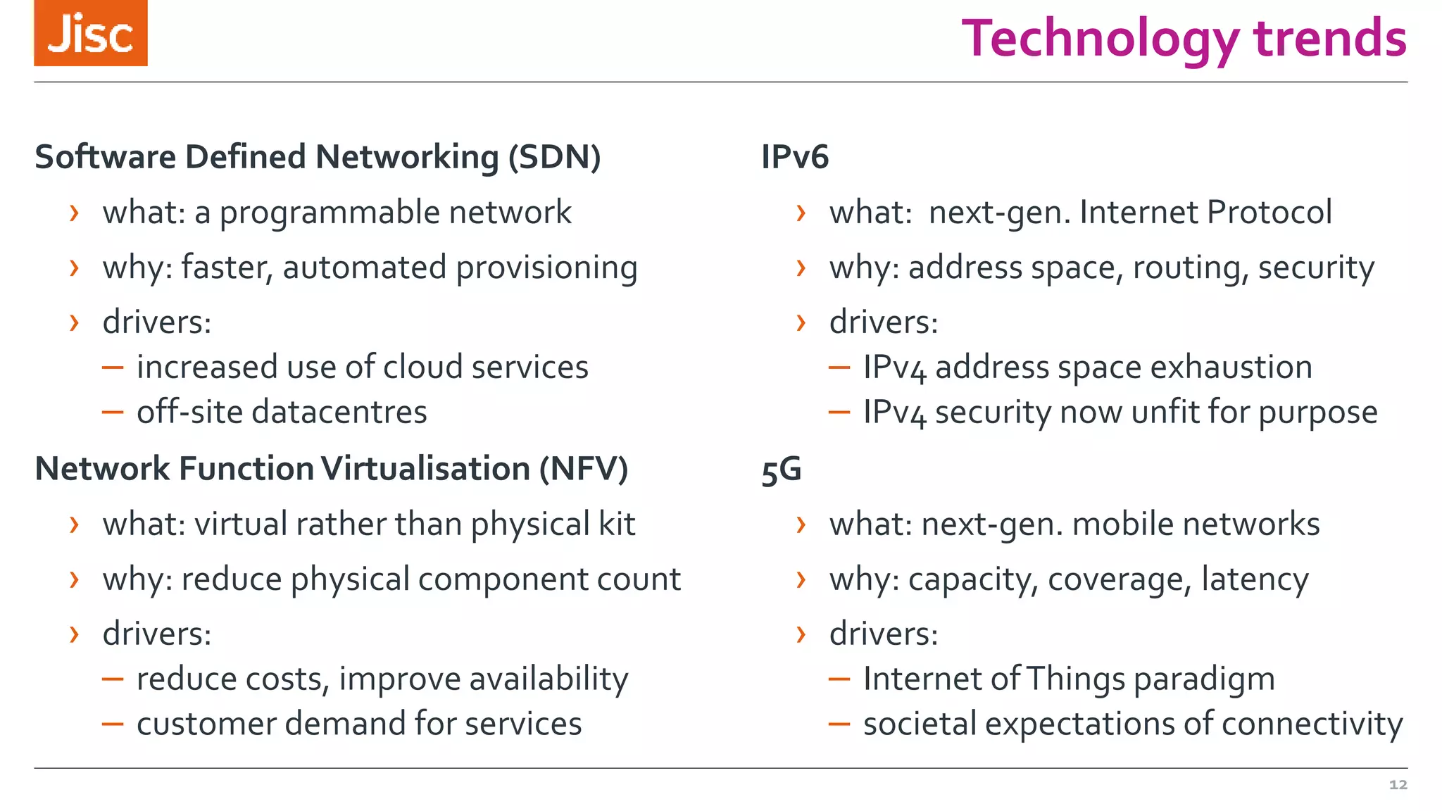 Technology trends
Software Defined Networking (SDN)
› what: a programmable network
› why: faster, automated provisioning
› drivers:
– increased use of cloud services
– off-site datacentres
Network FunctionVirtualisation (NFV)
› what: virtual rather than physical kit
› why: reduce physical component count
› drivers:
– reduce costs, improve availability
– customer demand for services
IPv6
› what: next-gen. Internet Protocol
› why: address space, routing, security
› drivers:
– IPv4 address space exhaustion
– IPv4 security now unfit for purpose
5G
› what: next-gen. mobile networks
› why: capacity, coverage, latency
› drivers:
– Internet ofThings paradigm
– societal expectations of connectivity
12
 